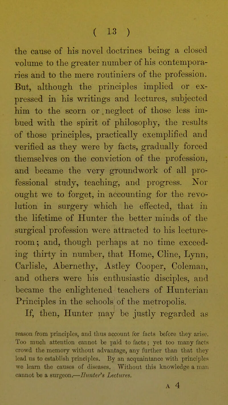 the cause of his novel doctrines being a closed volume to the greater number of his contempora- ries and to the mere routiniers of the profession. But, although the principles implied or ex- pressed in his writings and lectures, subjected him to the scorn or. neglect of those less im- bued with the spirit of philosophy, the results of those principles, practically exemplified and verified as they were by facts, gradually forced themselves on the conviction of the profession, and became the very groundwork of all pi'o- fessional study, teaching, and progress. Nor ought we to forget, in accounting for the revo- lution in surgery which he effected, that in the lifetime of Hunter the better minds of the surgical profession were attracted to his lecture- room; and, though perhajDs at no time exceed- ing thirty in number, that Home, Cline, Lynn, Carlisle, Abernethy, Astley Cooper, Coleman, and others were his enthusiastic disciples, and became the enlightened teachers of Hunterian Principles in the schools of the metropolis. If, then. Hunter may be justly regarded as reason from principles, and tlms account for facts before they arise. Too mucli attention cannot be paid to facts; yet too many facts crowd the memory witliout advantage, any further than that they lead us to establish principles. By an acquaintance with principles we learn the causes of diseases. Without this knowledge a man cannot bo a surgeon.—TJunter's Lectures. A 4