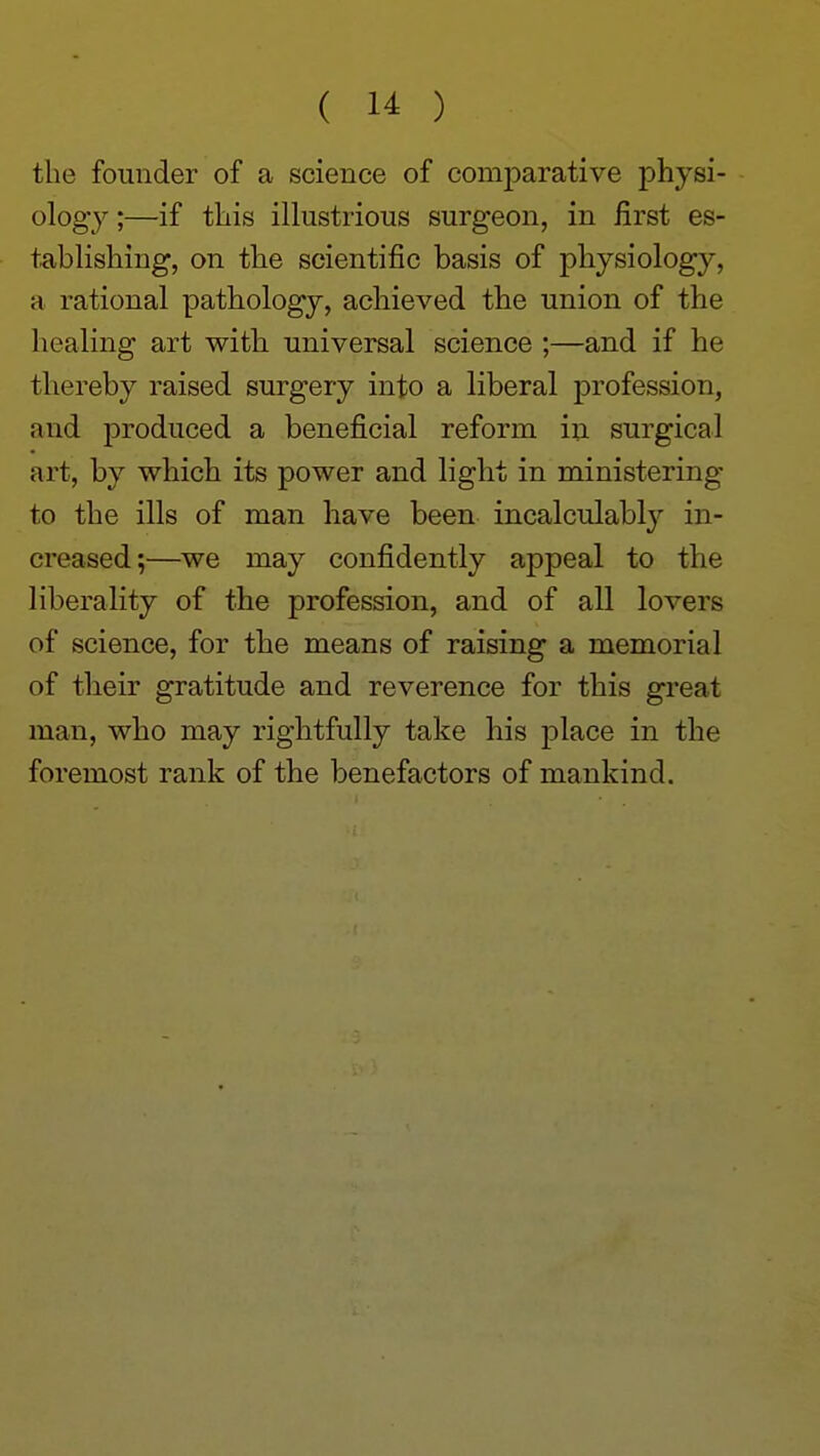 the founder of a science of comparative physi- ology ;—if this illustrious surgeon, in first es- tablishing, on the scientific basis of physiology, a rational pathology, achieved the union of the healing art with universal science ;—and if he thereby raised surgery into a liberal profession, and produced a beneficial reform in surgical art, by which its power and light in ministering to the ills of man have been incalculably in- creased;—we may confidently appeal to the liberality of the profession, and of all lovers of science, for the means of raising a memorial of their gratitude and reverence for this great man, who may rightfully take his place in the foremost rank of the benefactors of mankind.