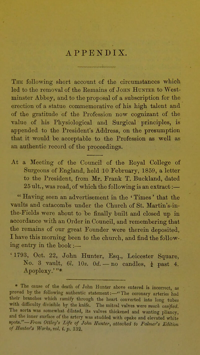 APPENDIX. Thk following short account of the circumstances which led to the removal of the Eemains of John Hunter to West- minster Abbey, and to the proposal of a subscription for the erection of a statue commemorative of his high talent and of the gi-atitude of the Profession now cognizant of the value of his Physiological and Surgical principles, is appended to the President's Address, on the presumption that it would be acceptable to the Profession as well as an authentic record of the proceedings. At a Meeting of the Council of the Eoyal College of Surgeons of England, held 10 February, 1859, a letter to the President, from Mr. Frank T. Buckland, dated 25 ult., was read, of which the following is an extract:— Having seen an advertisement in the ' Times' that the vaults and catacombs under the Church of St. Martin's-in- the-Fields were about to be finally built and closed up in accordance with an Order in Council, and remembering that the remains of our great Founder were therein deposited, I have this morning been to the church, and find the follow- ing entry in the book:— ' 1793, Oct. 22, John Hunter, Esq., Leicester Square, No. 3 vault, 61. 10s. Od. — no candles, i past 4. Apoplexy.' * * The cause of the death of John Hunter above entered is incoiTect, as proved by the following authentic statement:—The coronary arteries had their brandies which ramify tlirough the heart converted into long tubes with difficulty divisible by the knife. The mitial valves were much ossified. The aorta was somewhat dilated, its valves thickened and wanting pliancy, and the inner surface of the arteiy was studded with opake and elevated white spots.—i^rom Ottley's Life of John Hunter, attached to Palmer's Edition of Hunter'3 Worhs,vol. i.p. 132.
