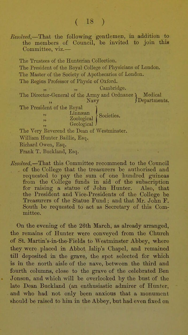 Resolved,—That the following gentlemen, in addition to the members of Coimcil, be invited to join this Committee, viz.— The TiTistees of the Hunterian Collection. The President of the Royal College of Physicians of London. The Master of the Society of Apothecaries of London. The Regius Professor of Physic of Oxford. „ „ Cambridge. The Director-General of the Army and Ordnance \ Medical „ Navy /Departments. The President of the Royal \ :: „ Geological J The Very Reverend the Dean of Westminster. William Hunter Baillie, Esq. Richard Owen, Esq. Frank T. Buckland, Esq. Resolved,—That this Committee recommend to the Council , of the College that the treasurers be authorised and requested to pay the sum of one himdred guineas from the College funds in aid of the subscription for raising a statue of John Hunter. Also, that the President and Vice-Presidents of the College be Treasurers of the Statue Fund; and that IMr. John F. South be requested to act as Secretary of this Com- mittee. On the evening of the 26th March, as already an-anged, the remains of Hunter were conveyed from the Church of St. Martin's-in-the-Fields to Westminster Abbey, where they were placed in Abbot Islip's Chapel, and remained till deposited in the grave, the spot selected for which is in the north aisle of the nave, between the third and fourth columns, close to the gi'ave of the celebrated Ben Jonson, and which will be overlooked by the bust of the late Dean Buckland (an enthusiastic admirer of Hunter, and who had not only been anxious that a monument should be raised to him in the Abbey, but had even fixed on