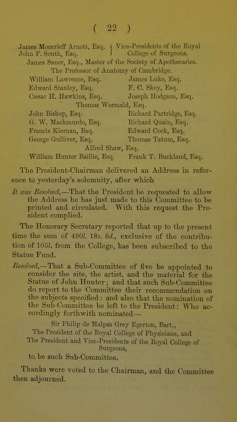 James Moncrieff Arnott, Esq. 1 Vice-Presidents of the Royal John F. South, Esq. I College of Surgeons. James Saner, Esq., Master of the Society of Apothecaries. The Professor of Anatomy of Cambridge. William Lawrence, Esq. James Luke, Esq. Edward Stanley, Esq. F. C. Skey, Esq. Csesar H. Hawkins, Esq. Joseph Hodgson, Esq. Thomas Wormald, Esq. John Bishop, Esq. Eichard Partridge, Esq. Gr. W. Mackmurdo, Esq. Eichard Quain, Esq. Francis Kieman, Esq. Edward Cock, Esq. George Gulliver, Esq. Thomas Tatumi, Esq. Alfred Shaw, Esq. William Hunter Baillie, Esq. Frank T. Buckland, Esq. The President-Cliairman delivered an Address in refer- ence to yesterday's solemnity, after wMcli It was Resolved,—That the President be requested to allow the Address he has just made to this Committee to be printed gind circulated. With this request the Pre- sident complied. The Honorary Secretaiy reported that up to the present time the sum of 490Z. 18s. 6c7., exclusive of the contribu- tion of 105L fi-om the College, has been subscribed to the Statue Fund. Resolved,—Thai a Sub-Committee of five be appointed to consider the site, the artist, and the material for the Statue of John Hunter; and that such Sub-Committee do report to the Committee theii- recommendation on the subjects specified: and also that the nomination of the Sub-Committee be left to the President: Who ac- cordingly forthwith nominated— Sir Philip de Malpas Grey Egerton, Bart., The President of the Eoyal College of Physicians, and The President and Vice-Presidents of the Royal College of Surgeons, to, be such Sub-Committee. Thanks were voted to the Chairman, and the Committee then adjourned.