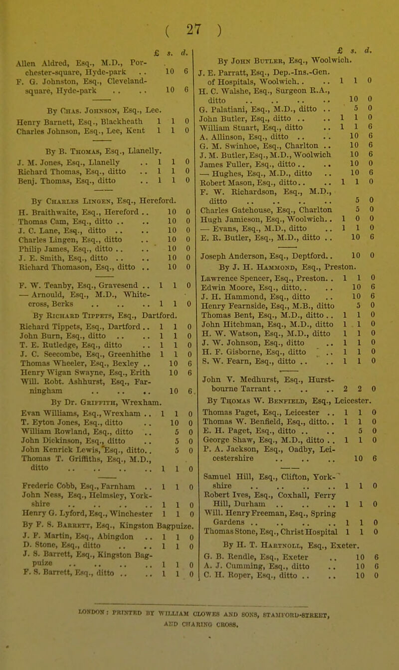 & s. d. Allen Aldred, Esq., M.D., Por- chester-square, Hyde-park .. 10 G F. G. Johnston, Esq., Cleveland- square, Hyde-park . . . . 10 G By flHAs. Johnson, Esq., Leo. Henry Barnett, Esq., Blackheath 110 Charles Johnson, Esq., Lee, Kent 110 By B. Thomas, Esq., Llanelly. J. M. Jones, Esq., Llanelly 1 1 0 Richard Thomas, Esq., ditto 1 1 0 Be^j. Thomas, Esq., ditto 1 1 0 By Charles Linoen, Esq., Hereford. H. Braithwaite, Esq., Hereford .. 10 0 Thomas Cam, Esq., ditto .. 10 0 J. C. Lane, Esq., ditto .. 10 0 Charles Lingcn, Esq., ditto 10 0 Philip James, Esq., ditto .. 10 0 J. E. Smith, Esq., ditto .. 10 0 Richard Thomason, Esq., ditto .. 10 0 F. W. Teanby, Esq., Gravesend .. 1 1 0 — Amould, Esq., M.D., White- cross, Berks 1 1 0 By R:CH.».HD Tippets, Esq., Dartford. Richard Tippets, Esq., Dartford ..110 John Bum, Esq., ditto .. ..110 T. E. Rutledge, Esq., ditto ..110 J. C. Scecombe, Esq., Greenhithe 110 Thomas Wheeler, Esq., Bexley .. 10 6 Henry Wigan Swaync, Esq., Erith 10 6 Will. Robt. Ashhurst, Esq., Far- ningham 10 6 By Dr. Griffith, Wrexham. Evan Williams, Esq., Wrexham .. 110 T. Eyton Jones, Esq., ditto .. 10 0 William Rowland, Esq., ditto .. 5 0 John Dickinson, Esq., ditto .. 5 0 John Kenrick Lcwiajtsq., ditto.. 5 0 Thomas T. Griffiths, Esq., M.D., ditto 110 Frederic Cobb, Esq., Farnham .. 1 1 o John Ness, Esq., Helmsley, York- shire lie Henry G. Lyford, Esq., Winchester 1 1 ( By F. S. Bakrktt, Esq., Kingston Bagpuize J. F. Martin, Esq., Abingdon .. 1 1 ( D. Stone, Esq., ditto .. . . 1 1 C J. S. Barrett, Esq., Kingston Bag- Puizo lie F. S. Barrett, Esq., ditto .. .. 1 1 C JE d. By John Butler, Esq., Woolwich. J. E. Parratt, Esq., Dep.-Ins.-Gen. of Hospitals, Woolwich. . ..110 H. C. AValshe, Esq., Surgeon R.A., ditto 10 0 G. Palatiani, Esq., M.D., ditto .. 5 0 John Butler, Esq., ditto .. ..110 William Stuart, Esq., ditto ..116 A. Allinson, Esq., ditto .. . . 10 6 G. M. Swinhoe, Esq., Charlton .. 10 6 J. M. Butler,Esq., M.D., Woolwich 10 6 James FuUer, Esq., ditto .. .. 10 0 — Hughes, Esq., M.D., ditto .. 10 6 Robert Mason, Esq., ditto.. ..110 F. W. Richardson, Esq., M.D., ditto 5 0 Charles Gatehouse, Esq., Charlton 5 0 Hugh Jamieson, Esq., Woolwich. .10 0 — Evans, Esq., M.D., ditto ..110 E. B. Butler, Esq., M.D., ditto . . 10 6 Joseph Anderson, Esq., Deptford.. 10 0 By J. H. Hammond, Esq., Preston. Lawrence Spencer, Esq., Preston. .110 Edwin Moore, Esq., ditto.. .. 10 6 J. H. Hammond, Esq., ditto .. 10 6 Henry Fearnside, Esq., M.B., ditto 5 0 Thomas Bent, Esq., M.D., ditto ..110 John Hitchman, Esq., M.D., ditto 11 0 H. W. Watson, Esq., M.D., ditto 1 1 0 J. W. Johnson, Esq., ditto ..110 H. F. Gisborne, Esq., ditto ' .. 1 1 0 S. W. Fearn, Esq., ditto .... 1 10 John V. Medhurst, Esq., Hurst- bonme Tarrant.... ..220 By T^0MAS W. Benfield, Esq., Leicester. Thomas Paget, Esq., Leicester ..110 Thomas W. Benfield, Esq., ditto. .110 E. H. Paget, Esq., ditto .. . . 5 0 George Shaw, Esq., M.D., ditto ..110 P. A. Jackson, Esq., Oadby, Lei- cestershire 10 6 Samuel Hill, Esq., Clifton, York-' shire 110 Robert Ives, Esq., Coxhall, Ferry HiU, Durham 110 Will. Henry Freeman, Esq., Spring Gardens 110 ThomasStone, Esq., Christ Hospital 110 By H. T. Hartnoll, Esq., Exeter. G. B. Rendle, Esq., Exeter .. 10 6 A. J. Cumining, Esq., ditto .. 10 6 C. II. Roper, Esq., ditto .. .. 10 0 LONDON : PRfNTBD BT WnXIAM CLOWES AND SONS, STAMlOnU^IBEBT, ai:d criARiNo cross.