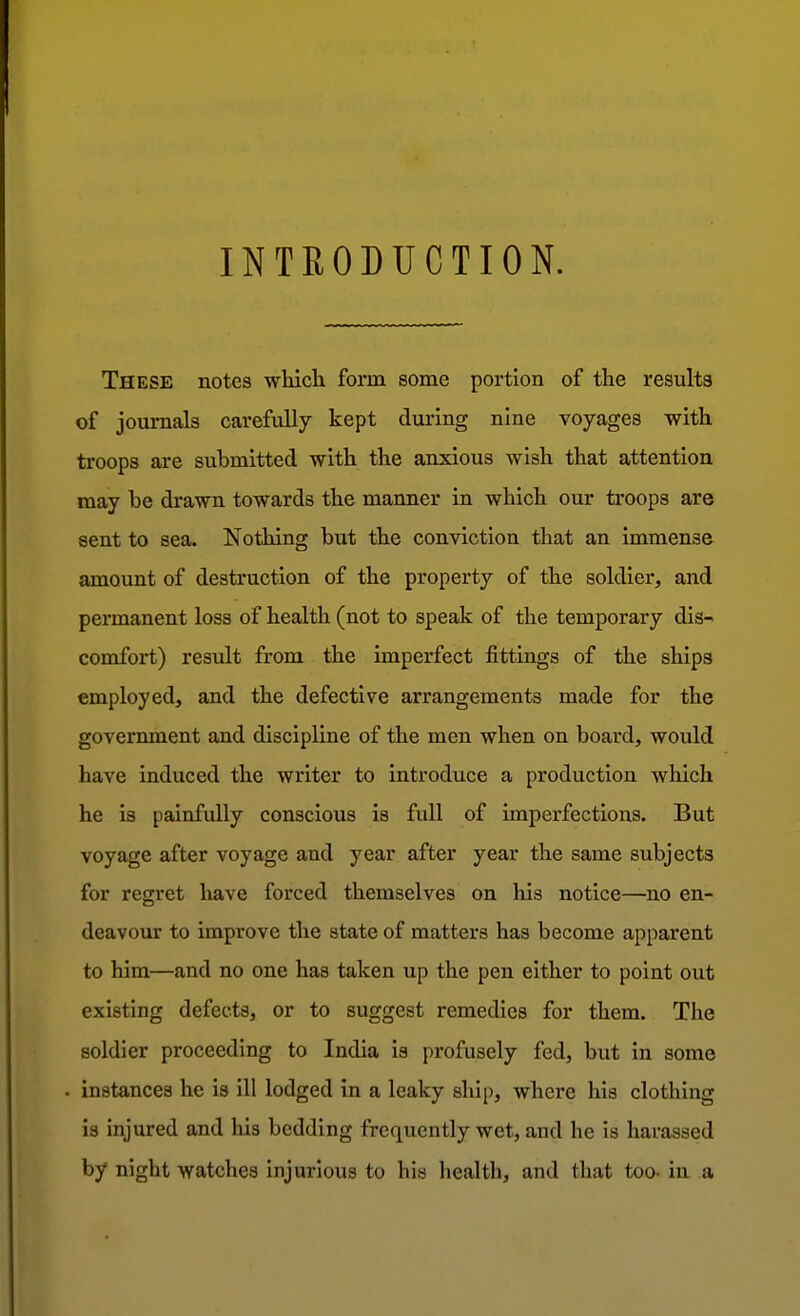 INTRODUCTION. These notes which form some portion of the results of journals carefully kept during nine voyages with troops are submitted with the anxious wish that attention may be drawn towards the manner in which our troops are sent to sea. Nothing but the conviction that an immense amount of destruction of the property of the soldier, and permanent loss of health (not to speak of the temporary dis- comfort) result from the imperfect fittings of the ships employed, and the defective arrangements made for the government and discipline of the men when on board, would have induced the writer to introduce a production which he is painfully conscious is full of imperfections. But voyage after voyage and year after year the same subjects for regret have forced themselves on his notice—no en- deavour to improve the state of matters has become apparent to him—and no one has taken up the pen either to point out existing defects, or to suggest remedies for them. The soldier proceeding to India is profusely fed, but in some instances he is ill lodged in a leaky ship, where his clothing is injured and his bedding frequently wet, and he is harassed by night watches injurious to his health, and that too- in a