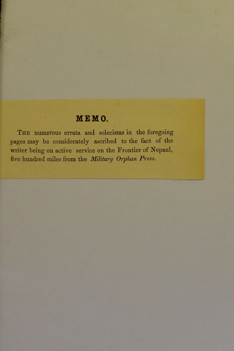 MEMO The numerous errata and solecisms in the foregoing pages may be considerately ascribed to the fact of the writer being on active service on the Frontier of Nepaul, five hundred miles from the Military Orphan Press.