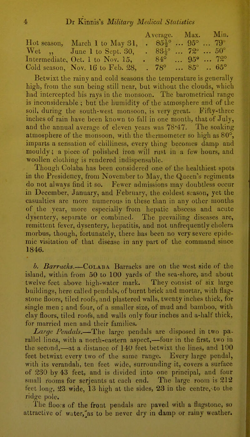 Average. Max. Min. Hot season, March 1 to May 31, . 85^° ... 95° ... 79° Wet „ June 1 to Sept. 30, . 83^° ... 72° ... 50° Intermediate, Oct. 1 to Nov. 15, . 84° ... 95° ... 72° Cold season, Nov. 16 to Feb. 28, . 78° ... 85° .. 65° Betwixt the rainy and cold seasons the temperature is generally high, from the sun being still near, but without the clouds, which had intercepted his rays in the monsoon. The barometrical range is inconsiderable ; but the humidity of the atmosphere and of the soil, during the south-west monsoon, is very great. Fifty-three inches of rain have been known to fall in one montli, that of July, and the annual average of eleven years was 78*47. The soaking atmosphere of the monsoon, with the thermometer so high as 80°, imparts a sensation of cliilliness, every thing becomes damp and mouldy; a piece of polished iron will rust in a few hours, and ■woollen clotiiing is rendered indispensable. Thougli Colaba has been considered one of the healthiest spots in the Presidency, from November to May, the Queen's regiments do not always find it so. Fewer admissions may doubtless occur in December, January, and February, the coldest season, yet the casualties are more numerous in these than in any other months of the year, more especially from hepatic abscess and acute dysentery, separate or combined. The prevailing diseases are, remittent fever, dysentery, hepatitis, and not unfrequently cholera morbus, though, fortunately, there has been no very severe epide- mic visitation of that disease in any part of the command since 1846. b. Barracks.—Colaba Barracks are on the west side of the island, within from 50 to 100 yards of the sea-shore, and about twelve feet above high-water mark. They consist of six large buildings, here called pcndals, of burnt brick and mortar, with flag- stone floors, tiled roofs, and plastered walls, twenty inches thick, for single men ; and four, of a smaller size, of mud and bamboo, with clay floors, tiled roofs, and walls only four inches and a-half thick, for married men and their families. Large Pendals.—The large pendals are disposed in two pa- rallel lines, with a north-eastern aspect,—four in the first, two in the second,—at a distance of 140 feet betwixt the lines, and 100 feet betwixt every two of the same range. Every large pendal, with its verandah, ten feet wide, surrounding it, covers a surface of 230 by 43 feet, and is divided into one principal, and four small rooms for Serjeants at each end. The large room is 212 feet long, 23 wide, 13 high at the sides, 23 in the centre,-to the ridge pole. The floo:s of the front pendals are paved with a flagstone, so attractive of wiiter,][as to be never dry in damp or rainy weather.