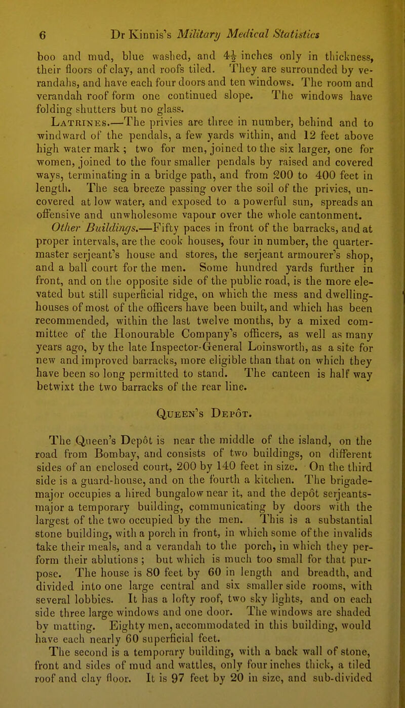 boo and mud, blue waslied, and 4-^ inches only in thickness, their floors of clay, and roofs tiled. They are surrounded by ve- randahs, and have each four doors and ten windows. The room and verandah roof form one continued slope. The windows have folding shutters but no glass. Latrines.—The privies are three in number, behind and to windward of the pendals, a few yards within, and 12 feet above high water mark ; two for men, joined to the six larger, one for women, joined to the four smaller pendals by raised and covered ways, terminating in a bridge path, and from 200 to 400 feet in length. The sea breeze passing over the soil of the privies, un- covered at low water, and exposed to a powerful sun, spreads an offensive and unwholesome vapour over the whole cantonment. Other Buildings.—Fifty paces in front of the barracks, and at proper intervals, are the cook houses, four in number, the quarter- master Serjeant's house and stores, the Serjeant armourer's shop, and a ball court for the men. Some hundred yards further in front, and on the opposite side of the public road, is the more ele- vated but still superficial ridge, on which the mess and dwelling- houses of most of the officers have been built, and which has been recommended, within the last twelve months, by a mixed com- mittee of the Honourable Company's officers, as well as many years ago, by the late Inspector-General Loinswortli, as a site for new and in)proved barracks, more eligible than that on which they have been so long permitted to stand. The canteen is half way betwixt the two barracks of the rear line. Queen's Depot. The Queen's Depot is near the middle of the island, on the road from Bombay, and consists of two buildings, on different sides of an enclosed court, 200 by 140 feet in size. On the third side is a guard-house, and on the fourth a kitchen. The brigade- major occupies a hired bungalow near it, and the depot serjeants- major a temporary building, communicating by doors with the largest of the two occupied by the men. This is a substantial stone building, with a porch in front, in which some of the invalids take their meals, and a verandah to the porch, in which they per- form their ablutions ; but which is much too small for that pur- pose. The house is 80 feet by 60 in length and breadth, and divided into one large central and six smaller side rooms, with several lobbies. It has a lofty roof, two sky lights, and on each side three large windows and one door. The windows are shaded by matting. Eighty men, accommodated in this building, would have each nearly 60 superficial feet. The second is a temporary building, with a back wall of stone, front and sides of mud and wattles, only four inches thick, a tiled roof and clay floor. It is 97 feet by 20 in size, and sub-divided