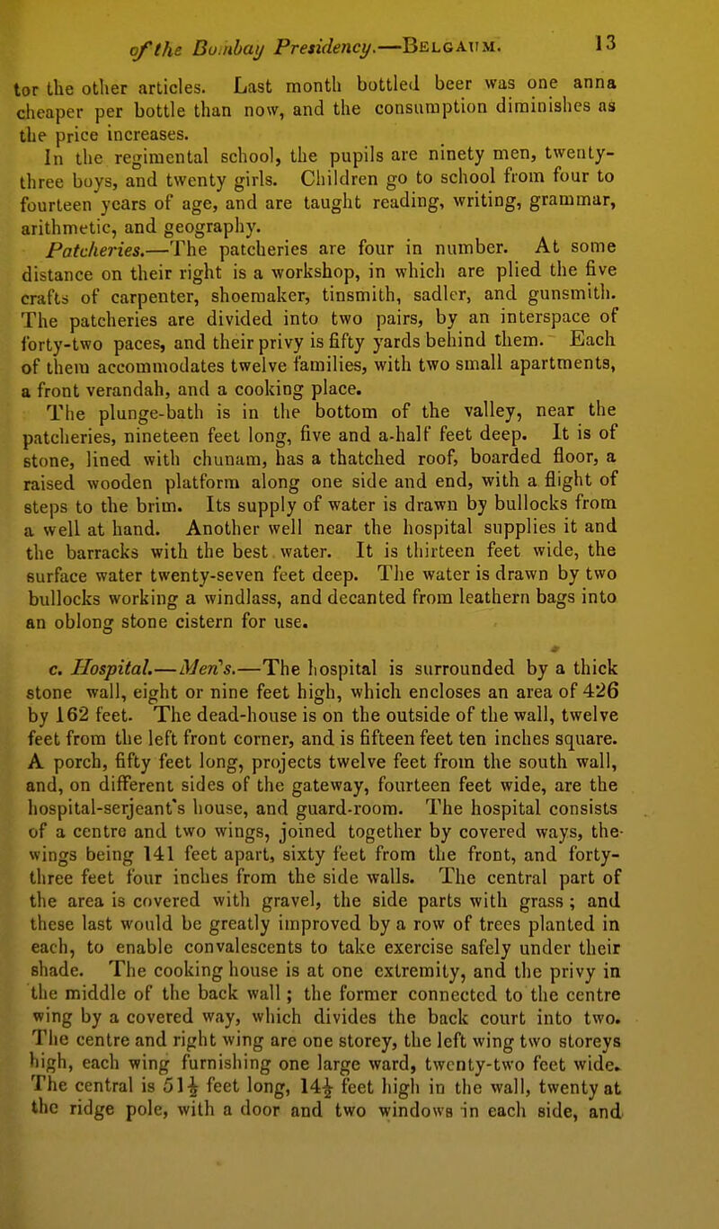 tor the other articles. Last month bottled beer was one anna cheaper per bottle than now, and the consumption diminishes as the price increases. In the regimental school, the pupils are ninety men, twenty- three boys, and twenty girls. Children go to school from four to fourteen years of age, and are taught reading, writing, grammar, arithmetic, and geography. Patclieries.—The patcheries are four in number. At some distance on their right is a workshop, in which are plied the five crafts of carpenter, shoemaker, tinsmith, sadler, and gunsmith. The patcheries are divided into two pairs, by an interspace of forty-two paces, and their privy is fifty yards behind them. Each of them accommodates twelve families, with two small apartments, a front verandah, and a cooking place. The plunge-bath is in the bottom of the valley, near the patcheries, nineteen feet long, five and a-half feet deep. It is of stone, lined with chunam, has a thatched roof, boarded floor, a raised wooden platform along one side and end, with a flight of steps to the brim. Its supply of water is drawn by bullocks from a well at hand. Another well near the hospital supplies it and the barracks with the best , water. It is thirteen feet wide, the surface water twenty-seven feet deep. The water is drawn by two bullocks working a windlass, and decanted from leathern bags into an oblong stone cistern for use. c. Hospital.—Men's.—The hospital is surrounded by a thick stone wall, eight or nine feet high, which encloses an area of 426 by 162 feet. The dead-house is on the outside of the wall, twelve feet from the left front corner, and is fifteen feet ten inches square. A porch, fifty feet long, projects twelve feet from the south wall, and, on different sides of the gateway, fourteen feet wide, are the hospital-serjeant's house, and guard-room. The hospital consists of a centre and two wings, joined together by covered ways, the- wings being 141 feet apart, sixty feet from the front, and forty- three feet four inches from the side walls. The central part of the area is covered with gravel, the side parts with grass; and these last would be greatly improved by a row of trees planted in each, to enable convalescents to take exercise safely under their shade. The cooking house is at one extremity, and the privy in the middle of the back wall; the former connected to the centre wing by a covered way, which divides the back court into two. The centre and right wing are one storey, the left wing two storeys high, each wing furnishing one large ward, twenty-two feet wide. The central is 51-| feet long, 14^ feet high in the wall, twenty at the ridge pole, with a door and two windows in each side, and