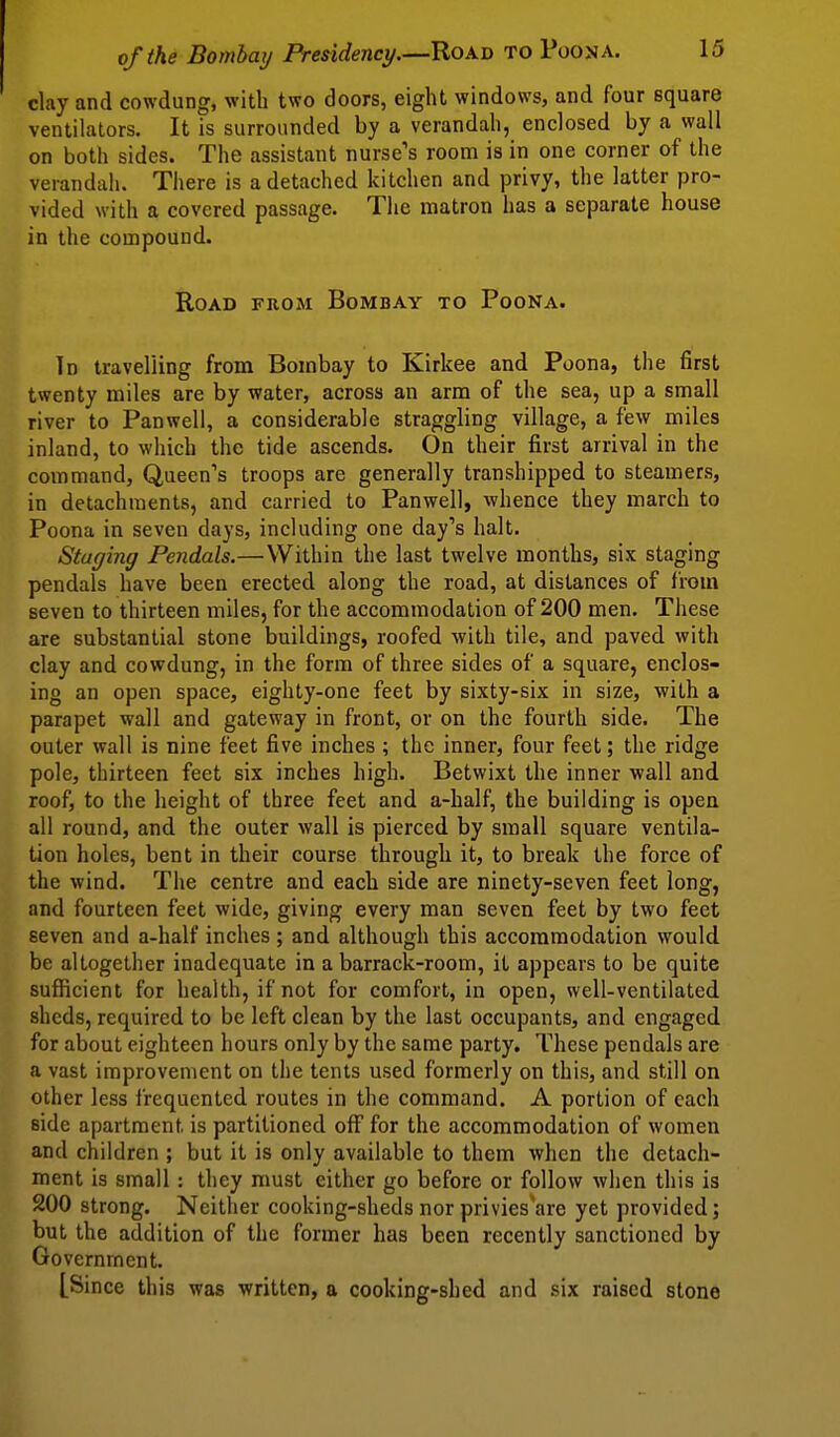 clay and cowdung, with two doors, eight windows, and four square ventilators. It is surrounded by a verandah, enclosed by a wall on both sides. The assistant nurse's room is in one corner of the verandah. There is a detached kitchen and privy, the latter pro- vided with a covered passage. The matron has a separate house in the compound. Road from Bombay to Poona. Id travelling from Bombay to Kirkee and Poona, the first twenty miles are by water, across an arm of the sea, up a small river to Panwell, a considerable straggling village, a few miles inland, to which the tide ascends. On their first arrival in the command, Queen's troops are generally transhipped to steamers, in detachments, and carried to Panwell, whence they march to Poona in seven days, including one day's halt. Staging Pendals.—Within the last twelve months, six staging pendals have been erected along the road, at distances of from seven to thirteen miles, for the accommodation of 200 men. These are substantial stone buildings, roofed with tile, and paved with clay and cowdung, in the form of three sides of a square, enclos- ing an open space, eighty-one feet by sixty-six in size, with a parapet wall and gateway in front, or on the fourth side. The outer wall is nine feet five inches ; the inner, four feet; the ridge pole, thirteen feet six inches high. Betwixt the inner wall and roof, to the height of three feet and a-half, the building is open all round, and the outer wall is pierced by small square ventila- tion holes, bent in their course through it, to break the force of the wind. The centre and each side are ninety-seven feet long, and fourteen feet wide, giving every man seven feet by two feet seven and a-half inches ; and although this accommodation would be altogether inadequate in a barrack-room, it appears to be quite sufficient for health, if not for comfort, in open, well-ventilated sheds, required to be left clean by the last occupants, and engaged for about eighteen hours only by the same party. These pendals are a vast improvement on the tents used formerly on this, and still on other less frequented routes in the command. A portion of each side apartment is partitioned off for the accommodation of women and children ; but it is only available to them when the detach- ment is small: they must either go before or follow when this is 200 strong. Neither cooking-sheds nor privies'are yet provided; but the addition of the former has been recently sanctioned by Government. [Since this was written, a cooking-shed and six raised stone