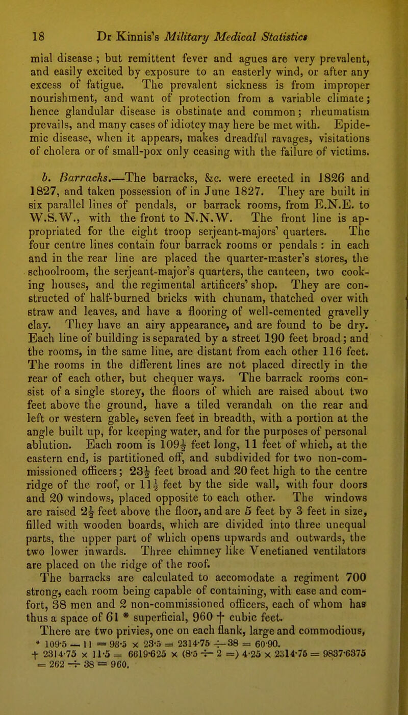 mial disease ; but remittent fever and agues are very prevalent, and easily excited by exposure to an easterly wind, or after any excess of fatigue. The prevalent sickness is from improper nourishment, and want of protection from a variable climate; hence glandular disease is obstinate and common; rheumatism prevails, and many cases of idiotcy may here be met with. Epide- mic disease, when it appears, makes dreadful ravages, visitations of cholera or of small-pox only ceasing with the failure of victims. b. Barracks.—The barracks, &c. were erected in 1826 and 1827, and taken possession of in June 1827. They are built in six parallel lines of pendals, or barrack rooms, from E.N.E. to W.S.W., with the front to N.N.W. The front line is ap- propriated for the eight troop serjeant-majors' quarters. The four centre lines contain four barrack rooms or pendals : in each and in the rear line are placed the quarter-n:raster''s stores, the schoolroom, the serjeant-raajor''s quarters, the canteen, two cook- ing houses, and the regimental artificers'' shop. They are con- structed of half-burned bricks with chunam, thatched over with straw and leaves, and have a flooring of well-cemented gravelly clay. They have an airy appearance, and are found to be dry. Each line of building is separated by a street 190 feet broad; and the rooms, in the same line, are distant from each other 116 feet. The rooms in the different lines are not placed directly in the rear of each other, but chequer ways. The barrack rooms con- sist of a single storey, the floors of which are raised about two feet above the ground, have a tiled verandah on the rear and left or western gable, seven feet in breadth, with a portion at the angle built up, for keeping water, and for the purposes of personal ablution. Each room is 109^ feet long, 11 feet of which, at the eastern end, is partitioned off, and subdivided for two non-com- missioned ofiicers; 23^ feet broad and 20 feet high to the centre ridge of the roof, or 115 feet by the side wall, with four doors and 20 windows, placed opposite to each other. The windows are raised 2^ feet above the floor, and are 5 feet by 3 feet in size, filled with wooden boards, which are divided into three unequal parts, the upper part of which opens upwards and outwards, the two lower inwards. Three chimney like Venetianed ventilators are placed on the ridge of the roof. The barracks are calculated to accomodate a regiment 700 strong, each room being capable of containing, with ease and com- fort, 38 men and 2 non-commissioned officers, each of whom has thus a space of 61 * superficial, 960 -)- cubic feet. There are two privies, one on each flank, large and commodious, • 109-5 — 11= 98-5 X 23-5 = 2314-75 4-38 = 60 90. t 2314-75 X 11-5 = 6619-623 X (8-5 -r- 2 =) 4-25 x 2314-76 = 9837-6375 = 262 -j- 38 = 960.