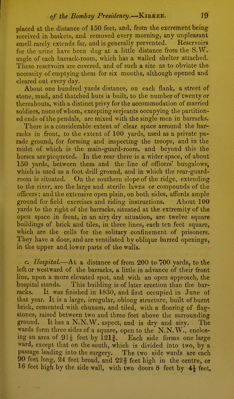 placed at the distance of 150 feet, and, from the excrement being received in baskets, and removed every morning, any unpleasant smell rarely extends far, and is generally prevented. Reservoirs for tiie urine have been dug at a little distance from the S.W. angle of each barrack-room, which has a walled shelter attached. These reservoirs are covered, and of such a size as to obviate the necessity of emptying them for six months, although opened and cleared out every day. About one hundred yards distance, on each flank, a street of stone, mud, and thatched huts is built, to the number of twenty or thereabouts, with a distinct privy for the accommodation of married soldiers, none of whom, excepting Serjeants occupying the partition- ed ends of the pendals, are mixed with the single men in barracks. There is a considerable extent of clear space arround the bar- racks in front, to the extent of 100 yards, used as a private pa- rade ground, for forming and inspecting the troops, and in the midst of which is the main-guard-room, and beyond this the horses are picqueted. In the rear there is a wider space, of about 150 yards, between them and the line of officers' bungalows, which is used as a foot drill ground, and in which the rear-guard- room is situated. On the southern slope of the ridge, extending to the river, are the large and sterile lawns or compounds of the officers; and the extensive open plain, on both sides, affijrds ample ground for field exercises and riding instructions. About 100 yards to the right of the barracks, situated at the extremity of the open space in front, in an airy dry situation, are twelve square buildings of brick and tiles, in three lines, each ten feet square, which are the cells for the solitary confinement of prisoners. They have a door, and are ventilated by oblique barred openings, in the upper and lower parts of the walls. c. Hospital—At a distance of from 200 to 700 yards, to the left or westward of the barracks, a little in advance of their front line, upon a more elevated spot, and with an open approach, the hospital stands. This building is of later erection than the bar- racks. It was finished in 1830, and first occupied in June of that year. It is a large, irregular, oblong structure, built of burnt brick, cemented with chunam, and tiled, with a flooring of flag- stones, raised between two and three feet above the surrounding ground. It has a N.N. W. aspect, and is dry and airy. The wards form three sides of a square, open to the N.N.W., enclos- ing an area of feet by 121f. Each side forms one large ward, except that on the south, which is divided into two, by a passage leading into the surgery. The two side wards are each 90 feet long, 24 feet broad, and 22f feet high in the centre, or 16 feet high by the side wall, with two doors 8 feet by 4^ feet,