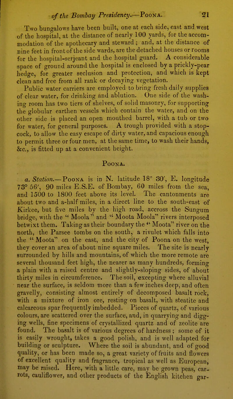 • of the Bombai/Presidency.-—Poona. ' 'Sfl Two bungalows have been built, one at each side, east and west of the hospital, at the distance of nearly 100 yards, for the accom- modation of the apothecary and steward ; and, at the distance of nine feet in front of the side wards, are the detached houses or rooms for the hospital-serjeant and the hospital guard. A considerable space of ground around the hospital is enclosed by a prickly-pear hedge, for greater seclusion and protection, and which is kept clean and free from all rank or decaying vegetation. Public water carriers are employed to bring fresh daily supplies of clear water, for drinking and ablution. One side of the wash- ing room has two tiers of shelves, of solid masonry, for supporting the globular earthen vessels which contain the water, and on the other side is placed an open mouthed barrel, with a tub or two for water, for general purposes. A trough provided with a stop- cock, to allow the easy escape of dirty water, and capacious enough to permit three or four men, at the same time, to wash their hands, &c., is fitted up at a convenient height. PoONA. a. Station.—VoosA. is in N. latitude 18° 30', E. longitude 73° 56', 90 miles E.S.E. of Bombay, 60 miles from the sea, and 1500 to 1800 feet above its level. The cantonments are about two and a-half miles, in a direct line to the south-east of Kirkee, but five miles by the high road, accross the Sungum bridge, with the  Moola and  Moota Moola rivers interposed betwixt them. Taking as their boundary the *' Moota river on the north, the Parsee tombs on the south, a rivulet which falls into the  Moota on the east, and the city of Poona on the west, they cover an area of about nine square miles. The site is nearly surrounded by hills and mountains, of which the more remote are several thousand feet high, the nearer as many hundreds, forming a plain with a raised centre and slightly-sloping sides, of about thirty miles in circumference. The soil, excepting where alluvial near the surface, is seldom more than a few inches deep, and often gravelly, consisting almost entirely of decomposed basalt rock, with a mixture of iron ore, resting on basalt, with steatite and calcareous spar frequently imbedded. Pieces of quartz, of various colours, are scattered over the surface, and, in quarrying and digg- ing wells, fine specimens of crystallized quartz and of zeolite are found. The basalt is of various degrees of hardness ; some of it is easily wrought, takes a good polish, and is well adapted for building or sculpture. Where the soil is abundant, and of good quality, or has been made so, a great variety of fruits and flowers of excellent quality and fragrance, tropical as well as European, may be raised. Here, with a little care, may be grown peas, car- rots, cauliflower, and other products of the English kitchen gar-