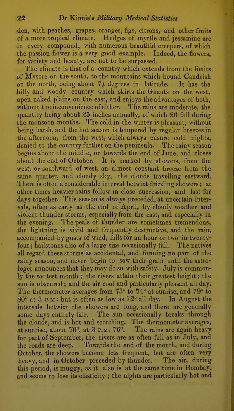 den, with peaches, grapes, oranges, figs, citrons, and other fruits of a more tropical climate. Hedges of myrtle and jessamine are in every compoundj with numerous beautiful creepers, of which the passion flower is a very good example. Indeed, the flowers, for variety and beauty, are not to be surpassed. The climate is that of a country which extends from the limits of Mysore on the south, to the mountains which bound Candcish on the north, being about 7^ degrees in latitude. It has the hilly and woody country which skirts the Ghauts on the west, open naked plains on the east, and enjoys the advantages of both, without the inconvenience of either. The rains are moderate, the quantity being about 25 inches annually, of which 20 fall during the monsoon months. The cold in the winter is pleasant, without being harsh, and the hot season is tempered by regular breezes in the afternoon, from the west, which always ensure cold nights, denied to the country further on the peninsula. The rainy season begins about the middle, or towards the end of June, and closes about the end of October. It is marked by showers, from the west, or southward of west, an almost constant breeze from the same quarter, and cloudy sky, the clouds travelling eastward. There is often a considerable interval betwixt drizzling showers; at other times heavier rains follow in close succession, and last for days together. This season is always preceded, at uncertain inter- vals, often as early as the end of April, by cloudy weather and violent thunder storms, especially from the east, and especially in the evening. The peals of thunder are sometimes tremendous, the lightning is vivid and frequently destructive, and the rain, accompanied by gusts of wind, falls for an hour or two in twenty- four; hailstones also of a large size occasionally fall. The natives all regard these storms as accidental, and forming no part of the rainy season, and never begin to sow their grain until the astro- loger announces that they may do so with safety. July is common- ly the wettest month ; the rivers attain their greatest height; the Bun is obscured; and the air cool and particularly pleasant all day. The thermometer averages from 73° to 74° at sunrise, and 79° to 80° at 3 p.M; but is often as low as 72° all day. In August the intervals betwixt the showers are long, and there are generally some days entirely fair. The sun occasionally breaks through the clouds, and is hot and scorching. The thermometer averages, at sunrise, about 70°, at 3 p.m. 76°. The rains are again heavy for part of September, the rivers are as often full as in July, and the roads are deep. Towards the end of the month, and during October, the showers become less frequent, but are often very heavy, and in October preceded by thunder. The air, during this period, is muggy, as it also is at the same time in Bombay, and seems to lose its elasticity ; the nights are particularly hot and