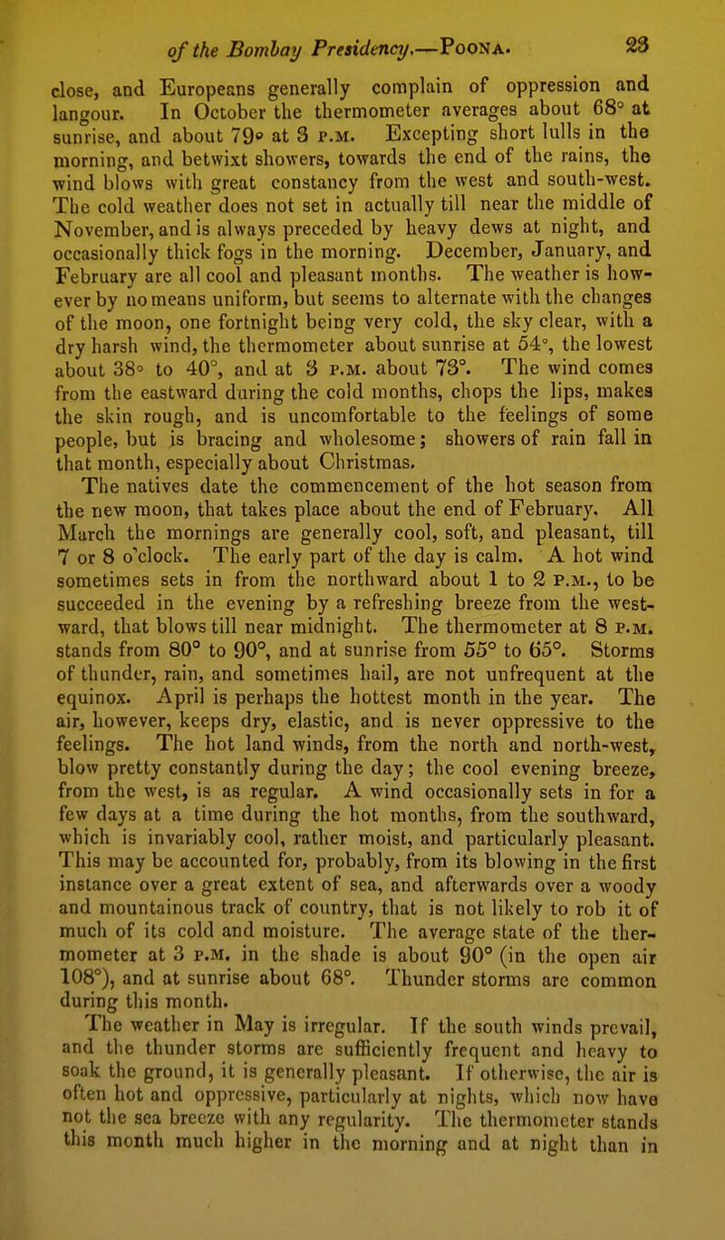 close, and Europeans generally complain of oppression and langour. In October the thermometer averages about 68° at sunrise, and about 79 at 3 p.m. Excepting short lulls in the morning, and betwixt showers, towards the end of the rains, the wind blows with great constancy from the west and south-west. The cold weather does not set in actually till near the middle of November, and is always preceded by heavy dews at night, and occasionally thick fogs in the morning. December, January, and February are all cool and pleasant months. The weather is how- ever by no means uniform, but seems to alternate with the changes of the moon, one fortnight being very cold, the sky clear, with a dry harsh wind, the thermometer about sunrise at 54°, the lowest about 38'^ to 40°, and at 3 p.m. about 73°. The wind comes from the eastward during the cold months, chops the lips, makes the skin rough, and is uncomfortable to the feelings of some people, but is bracing and wholesome; showers of rain fall in that month, especially about Christmas, The natives date the commencement of the hot season from the new moon, that takes place about the end of February. All March the mornings are generally cool, soft, and pleasant, till 7 or 8 o''clock. The early part of the day is calm. A hot wind sometimes sets in from the northward about 1 to 2 p.m., to be succeeded in the evening by a refreshing breeze from the west- ward, that blows till near midnight. The thermometer at 8 p.m. stands from 80° to 90°, and at sunrise from 55° to 65°. Storms of thunder, rain, and sometimes hail, are not unfrequent at the equinox. April is perhaps the hottest month in the year. The air, however, keeps dry, elastic, and is never oppressive to the feelings. The hot land winds, from the north and north-west, blow pretty constantly during the day; the cool evening breeze, from the west, is as regular. A wind occasionally sets in for a few days at a time during the hot months, from the southward, which is invariably cool, rather moist, and particularly pleasant. This may be accounted for, probably, from its blowing in the first instance over a great extent of sea, and afterwards over a woody and mountainous track of country, that is not likely to rob it of much of its cold and moisture. The average state of the ther- mometer at 3 P.M. in the shade is about 90° (in the open air 108°), and at sunrise about 68°. Thunder storms arc common during this month. The weather in May is irregular. If the south winds prevail, and the thunder storms are sufficiently frequent and heavy to soak the ground, it is generally pleasant. If otherwise, the air is often hot and oppressive, particularly at nights, which now have not the sea breeze with any regularity. The thermometer stands this month much higher in the morning and at night than in