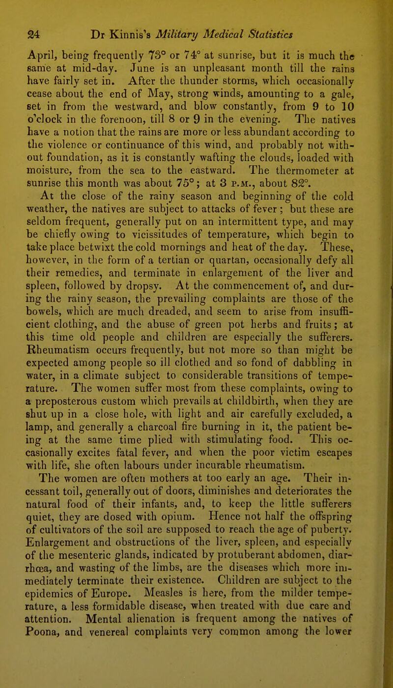 April, being frequently 73° or 74° at sunrise, but it is much the 6ame at mid-day. June is an unpleasant month till the rains have fairly set in. After the thunder storms, which occasionally cease about the end of May, strong winds, amounting to a gale, set in from the westward, and blow constantly, from 9 to 10 o'clock in the forenoon, till 8 or 9 in the evening. The natives have a notion that the rains are more or less abundant according to the violence or continuance of this wind, and probably not with- out foundation, as it is constantly wafting the clouds, loaded with moisture, from the sea to the eastward. The thermometer at sunrise this month was about 75°; at 3 p.m., about 82°. At the close of the rainy season and beginning of the cold weather, the natives are subject to attacks of fever ; but these are seldom frequent, generally put on an intermittent type, and may be chiefly owing to vicissitudes of temperature, which begin to take place betwixt the cold mornings and heat of the day. These, however, in the form of a tertian or quartan, occasionally defy all their remedies, and terminate in enlargement of the liver and spleen, followed by dropsy. At the commencement of, and dur- ing the rainy season, the prevailing complaints are those of the bowels, which are much dreaded, and seem to arise from insuffi- cient clothing, and the abuse of green pot herbs and fruits; at this time old people and children are especially the sufl^erers. Rheumatism occurs frequently, but not more so than might be expected among people so ill clothed and so fond of dabbling in ■water, in a climate subject to considerable transitions of tempe- rature. The women suffer most from these complaints, owing to a preposterous custom which prevails at childbirth, when they are shut up in a close hole, with light and air carefully excluded, a lamp, and generally a charcoal fire burning in it, the patient be- ing at the same time plied with stimulating food. This oc- casionally excites fatal fever, and when the poor victim escapes with life, she often labours under incurable rheumatism. The women are often mothers at too early an age. Their in- cessant toil, generally out of doors, diminishes and deteriorates the natural food of their infants, and, to keep the little sufferers quiet, they are dosed with opium. Hence not half the offspring of cultivators of the soil are supposed to reach the age of puberty. Enlargement and obstructions of the liver, spleen, and especially of the mesenteric glands, indicated by protuberant abdomen, diar- rhoea, and wasting of the limbs, are the diseases which more im- mediately ternninate their existence. Children are subject to the epidemics of Europe. Measles is here, from the milder tempe- rature, a less formidable disease, when treated with due care and attention. Mental alienation is frequent among the natives of Poona, and venereal complaints very common among the lower