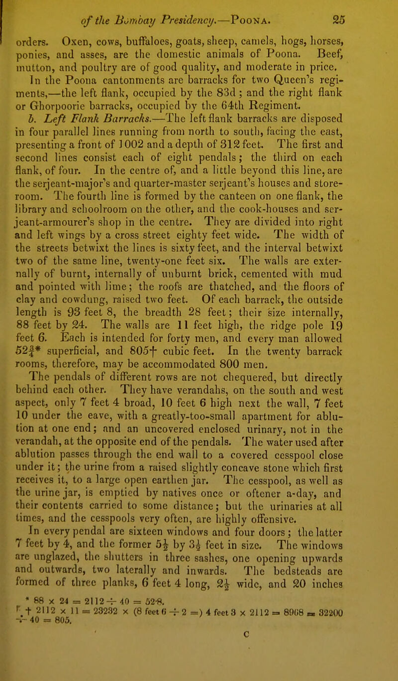 orders. Oxen, cows, buffaloes, goats, slieep, camels, hogs, horses, ponies, and asses, are the domestic animals of Poona. Beef, mutton, and poultry are of good quality, and moderate in price. In the Poona cantonments are barracks for two Queen's regi- ments,—the left flank, occupied by the 83d ; and the right flank or Ghorpoorie barracks, occupied by the 64th Regiment. b. Left Flank Barracks.—The left flank barracks are disposed in four parallel lines running from north to soutli, facing the east, presenting a front of ] 002 and a depth of 312 feet. The first and second lines consist each of eight pendals; the third on each flank, of four. In the centre of, and a little beyond this line, are the serjeant-niajor's and quarter-master Serjeant's houses and store- room. The fourth line is formed by the canteen on one flank, the library and schoolroom on the other, and the cook-houses and scr- jeant-armourer's shop in the centre. They are divided into right and left wings by a cross street eighty feet wide. The width of the streets betwixt the lines is sixty feet, and the interval betwixt two of the same line, twenty-one feet six. The walls are exter- nally of burnt, internally of unburnt brick, cemented with mud and pointed with lime; the roofs are thatched, and the floors of clay and cowdung, raised two feet. Of each barrack, the outside length is 93 feet 8, the breadth 28 feet; their size internally, 88 feet by 24. The walls are 11 feet high, the ridge pole 19 feet 6. Each is intended for forty men, and every man allowed 52|* superficial, and 805-f- cubic feet. In the twenty barrack rooms, therefore, may be accommodated 800 men. The pendals of different rows are not chequered, but directly behind each other. They have verandahs, on the south and west aspect, only 7 feet 4 broad, 10 feet 6 high next the wall, 7 feet 10 under the eave, with a greatly-too-small apartment for ablu- tion at one end; and an uncovered enclosed urinary, not in the verandah, at the opposite end of the pendals. The water used after ablution passes through the end wall to a covered cesspool close under it; the urine from a raised slightly concave stone which first receives it, to a large open earthen jar. Tlic cesspool, as well as the urine jar, is emptied by natives once or oftener a-day, and their contents carried to some distance; but the urinaries at all times, and the cesspools very often, are highly offensive. In every pendal are sixteen windows and four doors ; the latter 7 feet by 4, and the former 5^ by 3^ feet in size. The windows are unglazed, the shutters in three sashes, one opening upwards and outwards, two laterally and inwards. The bedsteads are formed of three planks, 6 feet 4 long, 2^ wide, and 20 inches • 88 X 24 = 211240 = 52-8. i f 2112 X 11 = 23232 x (8 fect(i-f2 =) 4 feet 3 x 2112= 89(18 «. 32200 40 = 805. C