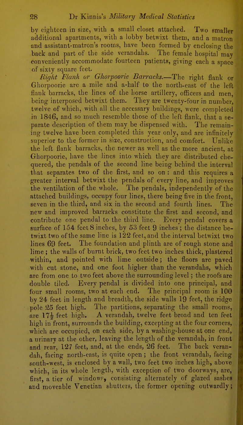 by eighteen in size, with a small closet attached. Two smaller additional apartments, with a lobby betwixt them, and a matron and assistant-matron's rooms, have been formed by enclosing the back and part of the side verandahs. The female hospital may conveniently accommodate fourteen patients, giving each a space of sixty square feet. Right Flank or Ghorpoorie Barracks.—The right flank or Ghorpoorie are a mile and a-half to the north-east of the left flank barracks, the lines of the horse artillery, officers and men, being interposed betwixt them. They are twenty-four in number, tsvelve of which, with all the accessary buildings, were completed in 1846, and so much resemble those of the left flank, that a se- parate description of them may be dispensed with. The remain- ing twelve have been completed this year only, and are infinitely superior to the former in size, construction, and comfort. Unlike the left flank barracks, the newer as well as the more ancient, at Ghorpoorie, have the lines into which they are distributed che- quered, the pendals of the second line being behind the interval tliat separates two of the first, and so on : and this requires a greater interval betwixt the pendals of every line, and improves the ventilation of the whole. The pendals, independently of the attached buildings, occupy four lines, there being five in the front, seven in the third, and six in the second and fourth lines. The new and improved barracks constitute the first and second, and contribute one pendal to the third line. Every pendal covers a surface of 154 feet 8 inches, by 53 feet 9 inches ; the distance be- twixt two of the same line is 122 feet, and the interval betwixt two lines 69 feet. The foundation and plinth are of rough stone and lime ; the walls of burnt brick, two feet two inches thick, plastered within, and pointed with lime outside; the floors are paved with cut stone, and one foot higher than the verandahs, which arc from one to two feet above the surrounding level; the roofs are double tiled. Every pendal is divided into one principal, and four small rooms, two at each end. The principal room is 100 by 24 feet in length and breadth, the side walls 19 feet, the ridge pole feet high. The partitions, separating the small rooms, are 17^ feet high. A verandah, twelve feet broad and ten feet high in front, surrounds the building, excepting at the four corners, which are occupied, on each side, by a washing-house at one end, a urinary at the other, leaving the length of the verandah, in front and rear, 127 feet, and, at the ends, 26 feet. The back veran- dah, facing north-cast, is quite open ; the front verandah, facing s?outh-west, is enclosed by a wall, two feet two inches high, above which, in its whole length, with exception of two doorways, arc, first, a tier of windowr, consisting alternately of glazed sashes and moveable Venetian shutters, the former opening outwardly;