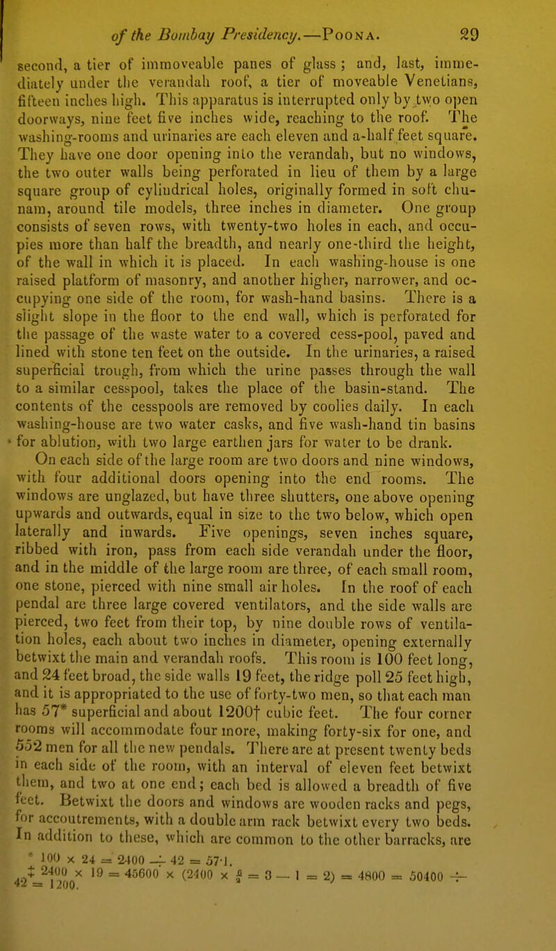 second, a tier of immoveable panes of glass ; and, last, imme- diately under tlie verandah roof, a tier of moveable Venetians, fifteen inches high. This apparatus is interrupted only by two open doorways, nine feet five inches wide, reaching to the roof. The washing-rooms and urinaries are each eleven and a-half feet square. They have one door opening into the verandah, but no windows, the two outer walls being perforated in lieu of them by a large square group of cylindrical holes, originally formed in soft chu- nam, around tile models, three inches in diameter. One group consists of seven rows, with twenty-two holes in each, and occu- pies more than half the breadth, and nearly one-third the height, of the wall in which it is placed. In each washing-house is one raised platform of masonry, and another higher, narrower, and oc- cupying one side of the room, for wash-hand basins. There is a slight slope in the floor to the end wall, which is perforated for the passage of the waste water to a covered cess-pool, paved and lined with stone ten feet on the outside. In the urinaries, a raised superficial trough, from which the urine passes through the wall to a similar cesspool, takes the place of the basin-stand. The contents of the cesspools are removed by coolies daily. In each washing-house are two water casks, and five wash-hand tin basins • for ablution, with two large earthen jars for water to be drank. On each side of the large room are two doors and nine windows, with four additional doors opening into the end rooms. The windows are unglazed, but have three shutters, one above opening upwards and outwards, equal in size to the two below, which open laterally and inwards. Five openings, seven inches square, ribbed with iron, pass from each side verandah under the floor, and in the middle of the large room are three, of each small room, one stone, pierced with nine small air holes. In the roof of each pendal are three large covered ventilators, and the side walls are pierced, two feet from their top, by nine double rows of ventila- tion holes, each about two inches in diameter, opening exiernallv betwixt the main and verandah roofs. This room is 100 feet long, and 24 feet broad, the side walls 19 feet, the ridge poll 25 feet high, and it is appropriated to the use of forty-two men, so that each man has 57* superficial and about 1200t cubic feet. The four corner rooms will accommodate four more, making forty-six for one, and 552 men for all the new pendals. There are at present twenty beds in each side of the room, with an interval of eleven feet betwixt them, and two at one end; each bed is allowed a breadth of five feet. Betwixt the doors and windows are wooden racks and pegs, for accoutrements, with a double arm rack betwixt every two beds. In addition to these, which are common to the other barracks, are  100 X 24 = 2400 — 42 = 57-1. : 2400 X 19 = 45600 x (2400 x J = 3 — 1 = 2) = 4800 = 50400 ~ = 1200. '