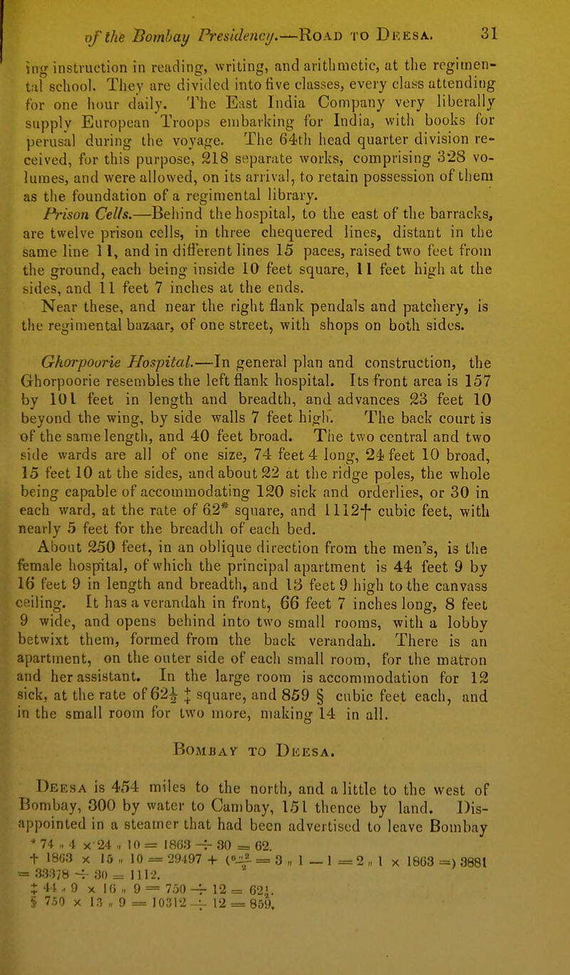 ing instruction in reading, writing, and arithmetic, at the regimen- tal school. They are diviiled into five classes, every class attending for one hour daily. The East India Comjjany very liberally supply European Troops embarking for India, with books for perusal during the voyage. The 64tli head quarter division re- ceived, for this purpose, 218 separate works, comprising 328 vo- lumes, and were allowed, on its arrival, to retain possession of them as the foundation of a regimental library. Prison Cells.—Behind the hospital, to the east of the barracks, are twelve prison cells, in three chequered lines, distant in the same line 11, and in different lines 15 paces, raised two feet from the ground, each being inside 10 feet square, 11 feet high at the bides, and 11 feet 7 inches at the ends. Near these, and near the right flank pendals and patchery, is the regimental bazaar, of one street, with shops on both sides. Ghorpoorie Hospital.—In general plan and construction, the Ghorpoorie resembles the left flank hospital. Its front area is 157 by 101 feet in length and breadth, and advances 23 feet 10 beyond the wing, by side walls 7 feet high. The back court is of the same length, and 40 feet broad. Tlie two central and two side wards are all of one size, 74 feet 4 long, 2ifeet 10 broad, 15 feet 10 at the sides, and about 22 at the ridge poles, the whole being capable of accommodating 120 sick and orderlies, or 30 in each ward, at the rate of 62* square, and 1112-f- cubic feet, with nearly 5 feet for the breadth of each bed. About 250 feet, in an oblique direction from the men's, is the female hospital, of which the principal apartment is 44 feet 9 by 16 feet 9 in length and breadth, and V6 feet 9 high to the canvass c^iiiing. It has a verandah in front, 66 feet 7 inches long, 8 feet 9 wide, and opens behind into two small rooms, with a lobby betwixt them, formed from the back verandah. There is an apartment, on the outer side of each small room, for the matron and her assistant. In the large room is accommodation for 12 sick, at the rate of 62^ + square, and 859 § cubic feet each, and in the small room for two more, nuiking 14 in all. BoMBAV TO Dkesa. Deesa is 454 miles to the north, and a little to the west of Bombay, 300 by water to Can)bay, 151 thence by land. Dis- appointed in a steamer that had been advertised to leave Bombay * 74 4 X 24 „ 10 = 186;) -.- 30 = G2. t 18C3 X 15 „ 10 = 29497 + C-^ = 3 „ 1 _ 1 = 2 „ 1 x 1863 3881 = 33:V/830 = 1112. X -' i -9 X I() „ 9 = 750 12 = 62' § 7o0 X 13 „ 9 = 10312 --^ 12 = 859.