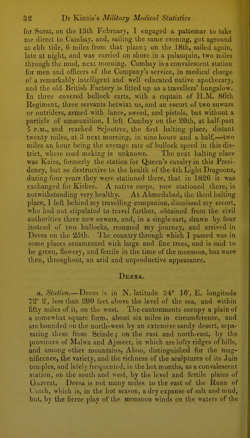 for Sural, on the 13th February, I engaged a pattemar to take nie direct to CauibaVj and, sailing the same evening, got aground at ebb tide, 6 miles from that place; on the 18th, sailed again, late at night, and was carried on shore in a palanquin, two miles through the mud, next morning. Cambay is a convalescent station for men and officers of the Company's service, in medical charge of a remarkably intelligent and well educated native apothecary, and the old British Factory is fitted up as a travellers' bungalow. In three covered bullock carts, with a captain of H.M. 86th Regiment, three servants betwixt us, and an escort of two suwars or outriders, armed with lance, sword, and pistols, but without a particle of ammunition, I left Cambay on the 20th, at half-past 5 P.M., and reached Sejootree, the first halting place, distant twenty miles, at 3 next morning, in nine hours and a half,—two miles an hour being the average rate of bullock speed in this dis- trict, where road-making is unknown. The next halting place •was Kaira, formerly the station for Queen's cavalry in this Presi- dency, but so destructive to the health of the 4th Light Dragoons, during four years they were stationed there, that in 1826 it was exchanged for Kirkee. A native corps, now stationed there, is notwithstanding very healthy. At Ahmedabad, the third halting place, I left behind my travelling companion, dismissed my escort, who had not stipulated to travel further, obtained from the civil authorities three new suwars, and, in a single cart, drawn by four instead of two bullocks, resumed my journey, and arrived in Dcesa on the 25th. The country through which I passed was in some places ornamented with large and fine trees, and is said to be green, flowery, and fertile in the time of the monsoon, but wore then, throughout, an arid and unproductive appearance. Deesa. a. Station.—Deesa is in N. latitude 24° 16', E. longitude 72° 2', less than 200 feet above the level of the sea, and within fifty miles of it, on the west. The cantonments occupy a plain of a somewhat square form, about six miles in circumference, and are bounded on the north-west by an extensive sandy desert, sepa- rating them from Scinde; on the east and north-east, by the provinces of Malwa and Ajmeer, in which are lofty ridges of hills, and among other mountains, Aboo, distinguished for the mag- nificence, the variety, and the richness of the sculptures of its Jain temples, and lately frequented, in the hot months, as a convalescent station.; on the south and west, by the level and fertile plains of Giizerat. Deesa is not many miles to the east of the Runn of Cutch, which is, in the hot season, a dry expanse of salt and mud, but, by the fierce play of the monsoon winds on the waters of the