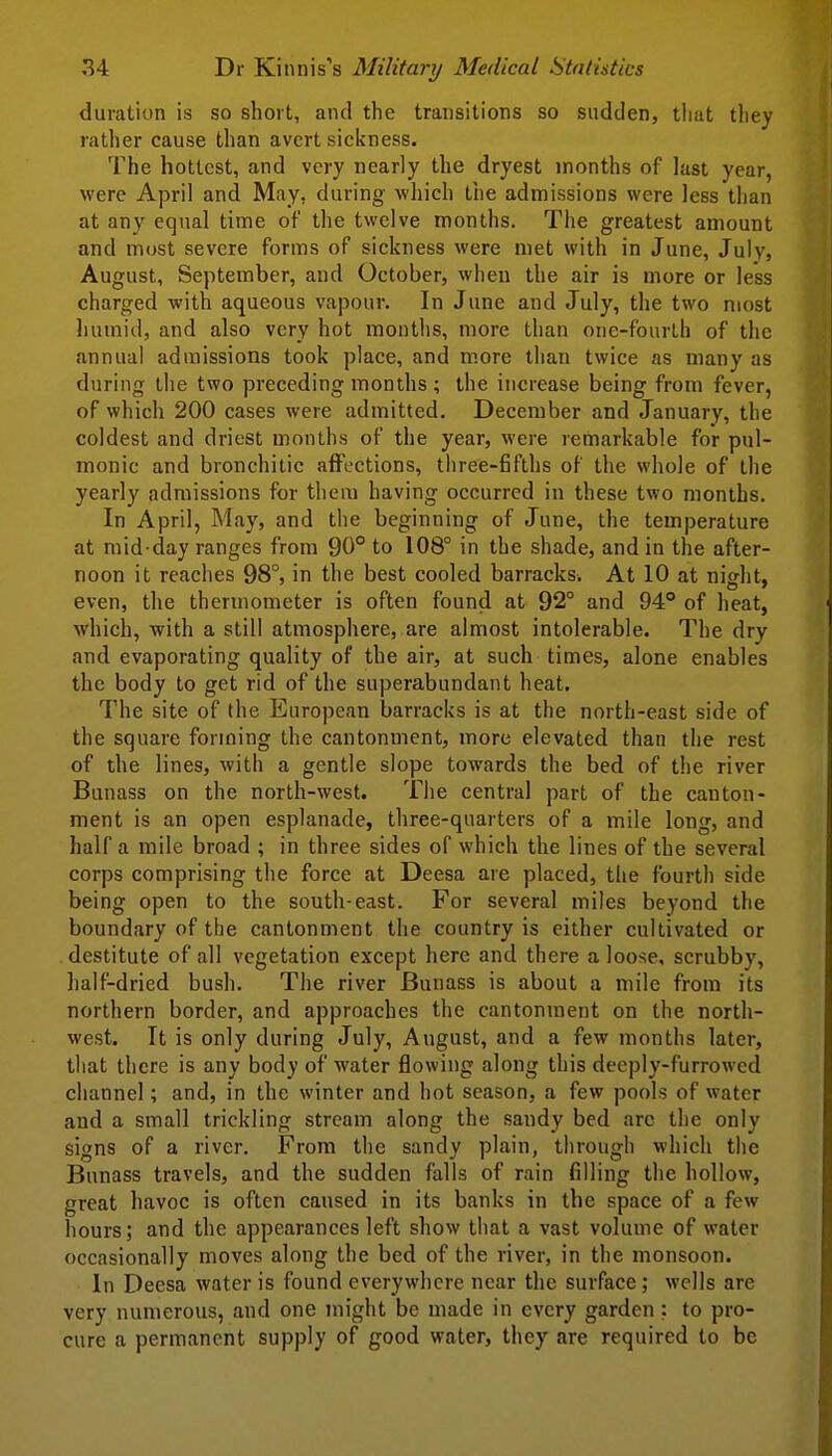 duration is so short, and the transitions so sudden, tiiat they rather cause than avert sickness. The hottest, and very nearly the dryest months of last year, were April and May, during which tiie admissions were less than at any equal time of the twelve months. The greatest amount and most severe forms of sickness were met with in June, July, August, September, and October, when the air is more or less charged with aqueous vapour. In June and July, the two most humid, and also very hot months, more than one-fourth of the annual admissions took place, and more than twice as many as during the two preceding months ; the increase being from fever, of which 200 cases were admitted. December and January, the coldest and driest months of the year, were remarkable for pul- monic and bronchitic a{Foctions, three-fifths of the whole of the yearly admissions for them having occurred in these two months. In April, May, and the beginning of June, the temperature at mid day ranges from 90° to 108° in the shade, and in the after- noon it reaches 98°, in the best cooled barracks. At 10 at night, even, the thermometer is often found at 92° and 94° of heat, which, with a still atmosphere, are almost intolerable. The dry and evaporating quality of the air, at such times, alone enables the body to get rid of the superabundant heat. The site of the European barracks is at the north-east side of the square forming the cantonment, more elevated than the rest of the lines, with a gentle slope towards the bed of the river Bunass on the north-west. The central part of the canton- ment is an open esplanade, three-quarters of a mile long, and half a mile broad ; in three sides of which the lines of the several corps comprising the force at Deesa are placed, the fourth side being open to the south-east. For several miles beyond the boundary of the cantonment the country is either cultivated or destitute of all vegetation except here and there a loose, scrubby, half-dried bush. The river Bunass is about a mile from its northern border, and approaches the cantonment on the north- west. It is only during July, August, and a few months later, that there is any body of water flowing along this deeply-furrowed channel; and, in the winter and hot season, a few pools of water and a small trickling stream along the sandy bed arc the only signs of a river. From the sandy plain, through which the Bunass travels, and the sudden falls of rain filling the hollow, great havoc is often caused in its banks in the space of a few hours; and the appearances left show that a vast volume of water occasionally moves along the bed of the river, in the monsoon. In Deesa water is found everywhere near the surface ; wells are very numerous, and one might be made in every garden; to pro- cure a permanent supply of good water, they are required to be