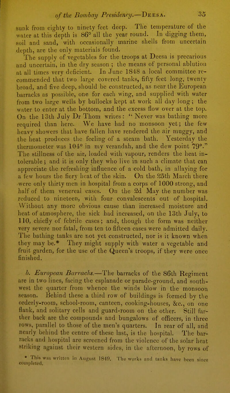 sunk from eighty to ninety feet deep. The ten)perature of the water at this depth is 86° all the year round. In digging them, soil and sand, with occasionally marine shells from uncertain depth, are the only materials found. The supply of vegetables for the troops at Deesa is precarious and uncertain, in the dry season ; the means of personal ablution at all times very deficient. In June 1848 a local committee re- commended that two large covered tanks, fifty feet long, twenty broad, and five deep, should be constructed, as near the European barracks as possible, one for each wing, and supplied with water from two large wells by bullocks kept at work all day long; the water to enter at the bottom, and the excess flow over at the top. On the 13th July Dr Thorn M-riies:  Never was bathing more required than here. We have had no monsoon yet; the few heavy showers that have fallen have rendered the air muggy, and the heat produces the feeling of a steam bath. Yesterday the thermometer was 104° in my verandah, and the dew point 79°- The stillness of the air, loaded with vapour, renders the heat in- tolerable ; and it is only they who live in such a climate that can appreciate the refreshing influence of a cold bath, in allaying for a few hours the fiery heat of the skin. On the /J5th March there were only thirty men in hospital from a corps of 1000 strong, and half of them venereal cases. On the 2d May the number was reduced to nineteen, with four convalescents out of hospital. Without any moro obvious cause than increased moisture and heat of atmosphere, the sick had increased, on the 13th July, to 110, chiefly of febrile cases; and, though the form was neither very severe nor fatal, from ten to fifteen cases were admitted daily. The bathing tanks are not yet constructed, nor is it known when they may be.* They might supply with water a vegetable and fruit garden, for the use of the Queen's troops, if they were once finished. h. European Barracks.—The barracks of the 86th Regiment are in two lines, facing the esplanade or parade-ground, and south- west the quarter from whence the winds blow in the monsoon season. Behind these a third row of buildings is formed bv the orderly-room, school-room, canteen, cooking-houses, &c., on one flank, and solitary cells and guard-room on the other. Still far- ther back are the compounds and bungalows of oflBcers, in three rows, parallel to those of the men's quarters. In rear of all, and nearly behind the centre of these last, is the hospital. The bar- racks and hospital are screened from the violence of the solar heat striking against their western sides, in the al'ternoon, by rows of • This was written in August 1849. Thu works and tanlts have iicen since coinpleti'd.