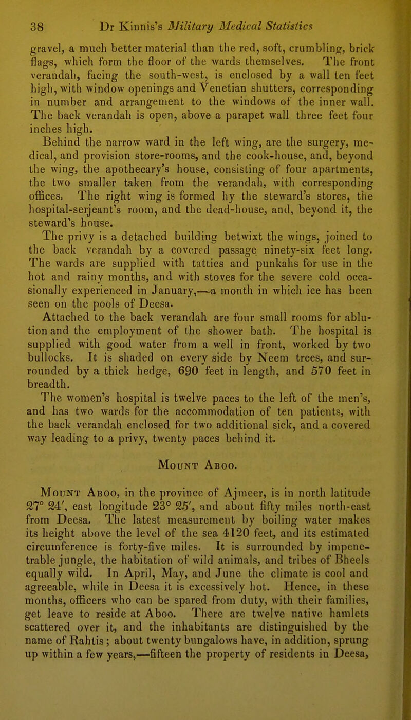 gravel, a much better material than the red, soft, crumbling, brick- flags, which form the floor of the wards tliemselves. The front verandah, facing the south-west, is enclosed by a wall ten feet high, with window openings and Venetian shutters, corresponding' in number and arrangement to the windows of the inner wall. The back verandah is open, above a parapet wail three feet four inches high. Behind the narrow ward in the left wing, are the surgery, me- dical, and provision store-rooms, and the cook-house, and, beyond the vving, the apothecary's house, consisting of four apartments, the two smaller taken from the verandah, with corresponding offices. The right wing is formed hy the steward's stores, ttie hospital-serjeant's room, and the dead-house, and, beyond it, the steward's house. The privy is a detached building betwixt the wings, joined to the back verandah by a covered passage ninety-six feet long. The wards are supplied with tatties and punkahs for use in the hot and rainy months, and with stoves for the severe cold occa- sionally experienced in January,—-a month in which ice has been seen on the pools of Deesa. Attached to the back verandah are four small rooms for ablu- tion and the employment of the shower bath. The hospital is supplied with good water from a well in front, worked by two bullocks. It is shaded on every side by Neem trees, and sur- rounded by a thick hedge, 690 feet in length, and 570 feet in breadth. ^rhe women's hospital is twelve paces to the left of the men's, and has two wards for the accommodation of ten patients, with the back verandah enclosed for two additional sick, and a covered way leading to a privy, twenty paces behind it. Mount Aboo. Mount Aboo, in the province of Ajmeer, is in north latitude 27° 24', east longitude 23° 25', and about fifty rniles north-east from Deesa. The latest measurement by boiling water makes its height above the level of the sea 4120 feet, and its estimated circumference is forty-five miles. It is surrounded by impene- trable jungle, the habitation of wild animals, and tribes of Bheels equally wild. In April, May, and June the climate is cool and agreeable, while in Deesa it is excessively hot. Hence, in these months, officers who can be spared from duty, with their families, get leave to reside at Aboo. There are twelve native hamleis scattered over it, and the inhabitants are distinguished by the name of Rahtis; about twenty bungalows have, in addition, sprung up within a few years,—fifteen the property of residents in Deesa,