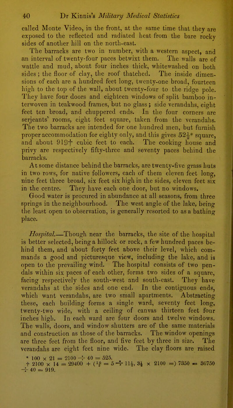 called Monte Video, in the front, at the sarae time that they are exposed to the reflected and radiated heat from the bare rocky sides of anotlier liill on the north-east. I'he barracks are two in number, with a western aspect, and an interval of twenty-four paces betwixt them. The walls are of wattle and mud, about four inches thick, whitewashed on both sides; the floor of clay, the roof thatched. Tiie inside dimen- sions of each are a hundred feet long, twenty-one broad, fourteen high to the top of the wall, about twenty-four to the ridge pole. They have four doors and eighteen windows of split bamboo in- terwoven in teakwood frames, but no glass; side verandahs, eight feet ten broad, and chuppered ends. In the four corners are Serjeants' rooms, eight feet square, taken from the verandahs. The two barracks are intended for one hundred men, but furnish proper accommodation for eighty only, and this gives 52^* square, and about 919i* cubic feet to each. The cooking house and privy are respectively fifty-three and seventy paces behind the barracks. At some distance behind the barracks, are twenty-five grass huts in two rows, for native followers, each of them eleven feet long, nine feet three broad, six feet six high in the sides, eleven feet six in the centre. They have each one door, but no windows. Good water is procured in abundance at all seasons, from three springs in the neighbourhood. The west angle of the lake, being the least open to observation, is generally resorted to as a bathing place. Hospital.—Though near the barracks, the site of the hospital is better selected, being a hillock or rock, a few hundred paces be- hind them, and about forty feet above their level, which com- mands a good and picturesque view, including the lake, and is open to the prevailing wind. The hospital consists of two pen- dais wiihin six paces of each other, forms two sides of a square, facing respectively the south-west and south-cast. They have verandahs at the sides and one end. In the contiguous ends, which want verandahs, are two small apartments. Abstracting these, each building forms a single ward, seventy feet long, twenty-two wide, with a ceiling of canvas thirteen feet four inches high. In each ward are four doors and twelve windows. The walls, doors, and window shutters are of the same materials and construction as those of the barracks. The window openings are three feet from the floor, and five feet by three in size. The verandahs are eight feet nine wide. The clay floors are raised * 100 X 21 = 2100 40 = 52.5. t 2100 X 14 = 29400 + = 5-7- 114, 34 x 2100 =) 7350 -= 3(i750 -^40 =. 919.