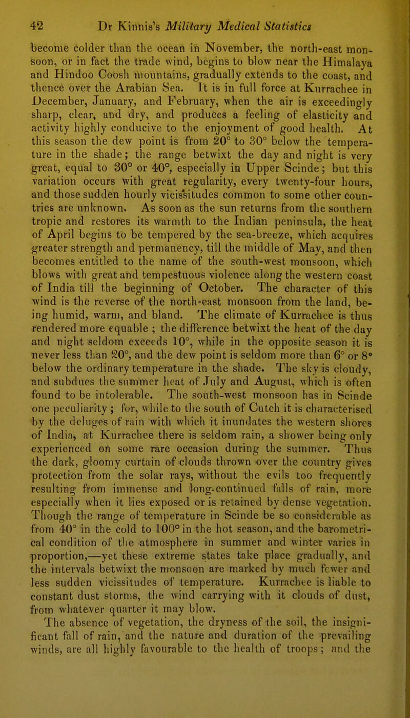 become colder tl)an the ocean in November, the north-east mon- soon, or in fact the trade wind, begins to blow near the Himalaya and Hindoo Coosh mountains, gradually extends to the coast, and ihence over the Arabian Sea. It is in full force at Knrrachee in December, January, and February, when the air is exceedingly sharp, clear, and dry, and produces a feeling of elasticity and activity highly conducive to the enjoyment of good health. At this season the dew point is from 20° to 30° below the tempera- ture in the shade; the range betwixt the day and night is very great, equal to 30° or 40°, especially in Upper Scinde; but this variation occurs with great regularity, every twenty-four hours, and those sudden hourly vicisliitudes common to some other coun- tries are unknown. As soon as the sun returns from the southern tropic and restores its warmth to the Indian peninsula, the heat of April begins to be tempered by the sea-breeze, which acquires greater strength and permanency, till the middle of May, and then becomes entitled to the name of the south-west monsoon, which blows with great and tempestuous violence along the western coast of India till the beginning of October. The character of this wind is the reverse of the north-east monsoon from the land, be- ing humid, warm, and bland. The climate of Kurrachee is thus rendered more equable ; the difference betwixt the heat of the day and night seldom exceeds 10°, while in the opposite season it is never less than 20°, and the dew point is seldom more than 6° or 8° below the ordinary temperature in the shade. The sky is cloudy, and subdues the summer heat of .Tuly and August, which is often found to be intolerable. The south-west monsoon has in Scinde one peculiarity ; for, while to the south of Cutch it is characterised by the deluges of rain with which it inundates the western shores of India, at Kurrachee there is seldom rain, a shower being only experienced, on some rare occasion during the summer. Thus the dark, gloomy curtain of clouds thrown over the country gives protection from the solar rays, without the evils too frequently resulting from immense and long-continued falls of rain, more especially when it lies exposed oris retained by dense vegetation. Though the range of temperature in Scinde be so considerable as from 40° in the cold to 100° in the hot season, and the barometri- cal condition of the -atmosphere in summer and winter varies in proportion,—yet these extreme states take place gradually, and the intervals betwixt the monsoon are marked by much fewer and less sudden vicissitudes of temperature. Kurrachee is liable to constant dust storms, the wind carrying with it clouds of dust, from whatever quarter it may blow. The absence of vegetation, the dryness of the soil, the insigni- ficant fall of rain, and the nature and duration of the prevailing winds, are all highly favourable to the heallli of troops; and the