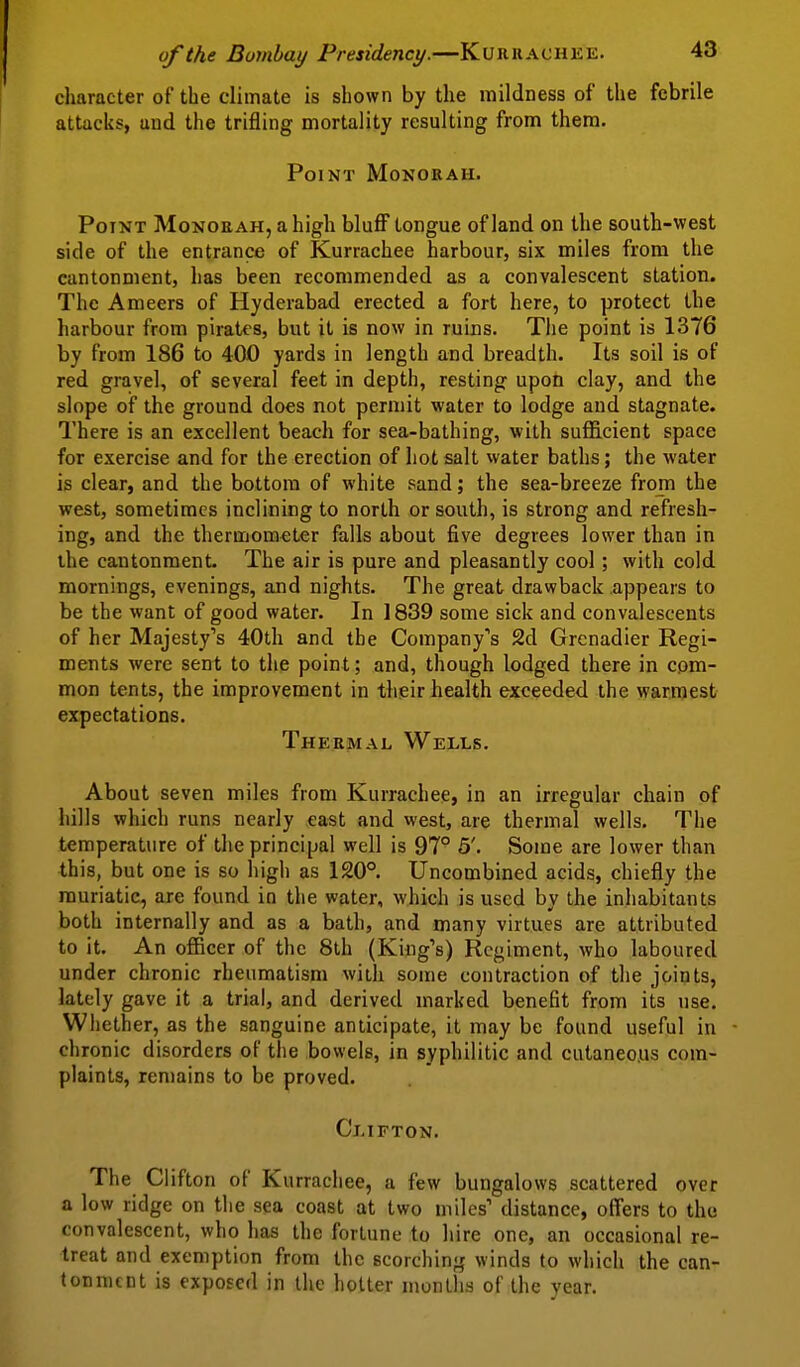 character of the climate is shown by the mildness of the febrile attacks, and the trifling mortality resulting from them. Point Monokah. Point Monoeah, ahigh blufi^ tongue of land on the south-west side of the entrance of Kurrachee harbour, six miles from the cantonment, has been recommended as a convalescent station. The Ameers of Hyderabad erected a fort here, to protect the harbour from pirates, but it is now in ruins. The point is 1376 by from 186 to 400 yards in length and breadth. Its soil is of red gravel, of several feet in depth, resting upon clay, and the slope of the ground does not permit water to lodge and stagnate. There is an excellent beach for sea-bathing, with sufficient space for exercise and for the erection of hot salt water baths; the water is clear, and the bottom of white sand; the sea-breeze from the west, sometimes inclining to north or south, is strong and refresh- ing, and the thermometer falls about five degrees lower than in the cantonment The air is pure and pleasantly cool; with cold mornings, evenings, and nights. The great drawback appears to be the want of good water. In 1839 some sick and convalescents of her Majesty's 40th and the Company's 2d Grenadier Regi- ments were sent to the point; and, though lodged there in com- mon tents, the improvement in their health exceeded the warmest expectations. Thermal Wells. About seven miles from Kurrachee, in an irregular chain of hills which runs nearly cast and west, are thermal wells. The temperature of the principal well is 97° 5'. Some are lower than this, but one is so high as 120°. Uncombined acids, chiefly the muriatic, are found in the water, which is used by the inhabitants both internally and as a bath, and many virtues are attributed to it. An officer of the 8th (King's) Regiment, who laboured under chronic rheumatism with some contraction of the joints, lately gave it a trial, and derived marked benefit from its use. Whether, as the sanguine anticipate, it may be found useful in chronic disorders of the bowels, in syphilitic and cutaneo.us com- plaints, remains to be proved. Clifton. The Clifton of Kurrachee, a few bungalows scattered over a low ridge on the sea coast at two miles' distance, offers to the convalescent, who has the fortune to hire one, an occasional re- treat and exemption from the scorching winds to which the can- tonment is exposed in the hotter months of the year.