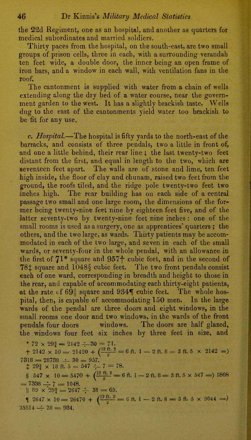 the 22(1 Regiment, one as an liospital, and another as quarters for medical subordinates and married soldiers. Thirty paces from the hospital, on the south-east, are two small groups of prison cells, three in each, with a surrounding verandah ten feet -wide, a double door, the inner being an open frame of iron bars, and a window in each wall, with ventilation fans in the roof. The cantonment is supplied with water from a chain of wells extending along the dry bed of a water course, near the govern- ment garden to the west. It has a slightly brackish taste. Wells dug to the east of the cantonments yield water too brackish to be fit for any use. c. Hospital.—The hospital is fifty yards to the north-east of the barracks, and consists of three pendals, two a little in front of, and one a little behind, their rear line ; the last twenty-two feet distant from the first, and equal in length to the two, which are seventeen feet apart. The walls are of stone and lime, ten feet high inside, the floor of clay and chunam, raised two feet from the ground, the roofs tiled, and the ridge pole twenty-two feet two inches high. The rear building has ou each side of a central passage two small and one large room, the dimensions of the for- mer being twenty-nine feet nine by eighteen feet five, and of the latter seventy-two by twenty-nine feet nine inches: one of the small rooms is used as a surgery, one as apprentices' quarters ; the others, and the two large, as wards. Thirty patients may be accom- modated in each of the two large, and seven in each of the small wards, or seventy-four in the whole pendal, with an allowance in the first of 71* square and 957f cubic feet, and in the second of 78f square and 1048§ cubic feet. The two front pendals consist each of one ward, corresponding in breadth and height to those in the rear, and capable of accommodating each thirty-eight patients, at the rate ( f 69|] square and 9341f cubic feet. The whole hos- pital, then, is capable of accommodating 150 men. In the large wards of the pendal are three doors and eight windows, in the small rooms one door and two windows, in the wards of the front pendals four doors windows. The doors are half glazed, the windows four feet six inches by three feet in size, and * ?2 X 29f -= 2142 -4-30 = 71. t 2142 X 10 = 21420 -I- i^-^^ = C ft. 1 — 2 ft. 8 = 3 ft. 5 x 2142 =) 7318 = 28738 30 = 957. t 29J X 18 ft.' 5 = 547 -1- 7 = 78. § 547 X 10 = 5470 -I- (^-^-^^ = 6 ft. 1 — 2 ft. 8 = 3 ft. 5 x 547 =) 1868 = 7338 — 7 = 1048. II 09 X '29? = 2647 38 = 69. ^ 2647 X 10 = 26470 + (~-^ = 6 ft. 1 — 2 ft, 8 = 3 ft. 5 x 9044 =) 35514 -f- 38 == 934.