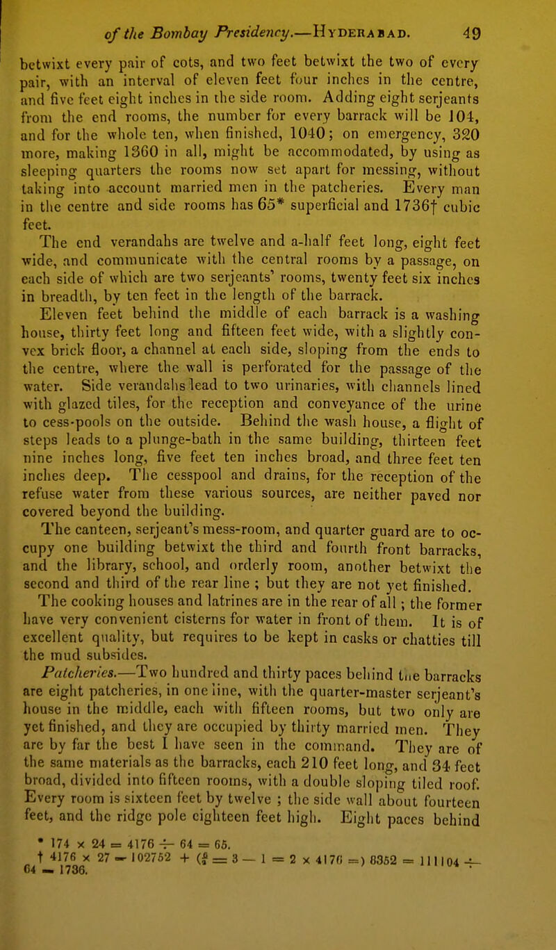 betwixt every pair of cots, and two feet betwixt the two of every pair, with an interval of eleven feet f(jur inches in the centre, and five feet eight inches in the side room. Adding eight Serjeants from the end rooms, the number for every barrack will be 104, and for the whole ten, when finished, 1040; on emergency, 320 more, making 1360 in all, might be accommodated, by using as sleeping quarters the rooms now set apart for messing, without taking into account married men in the patcheries. Every man in tiie centre and side rooms has 65* superficial and ITSGf cubic feet. The end verandahs are twelve and a-half feet long, eight feet wide, and communicate with the central rooms by a passage, on each side of which are two Serjeants' rooms, twenty feet six inches in breadth, by ten feet in the length of the barrack. Eleven feet behind the middle of each barrack is a washing house, thirty feet long and fifteen feet wide, with a slightly con- vex brick floor, a channel at each side, sloping from the ends to the centre, where the wall is perforated for the passage of the water. Side verandalis lead to two urinaries, with channels lined with glazed tiles, for the reception and conveyance of the urine to cess-pools on the outside. Behind the wash house, a flight of steps leads to a phinge-bath in the same building, thirteen feet nine inches long, five feet ten inches broad, and three feet ten inches deep. The cesspool and drains, for the reception of the refuse water from these various sources, are neither paved nor covered beyond the building. The canteen, Serjeant's mess-room, and quarter guard are to oc- cupy one building betwixt the third and fourth front barracks, and the library, school, and orderly room, another betwixt the second and third of the rear line ; but they are not yet finished. The cooking houses and latrines are in the rear of all; the former have very convenient cisterns for water in front of them. It is of excellent quality, but requires to be kept in casks or chatties till the mud subsides. Palclieries.—Two hundred and thirty paces behind tne barracks are eight patcheries, in one line, with the quarter-master Serjeant's house in the m.iddle, each with fifteen rooms, but two only are yet finished, and they are occupied by thirty married men. They are by far the best 1 have seen in the command. They are of the same materials as the barracks, each 210 feet long, and 34 feet broad, divided into fifteen rooms, with a double slo|)ing tiled roof. Every room is sixteen feet by twelve ; the side wall about fourteen feet, and the ridge pole eighteen feet high. Eight paces behind • 174 X 24 = 4176 -r- 64 = 65. t 4176 X 27 -102752 +(f=3— I=2x 4l7fi =) 8352 = II1104-i-