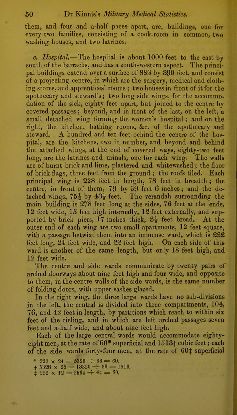 them, and four and a-half paces apart, are, buildings, one for every two families, consisting of a cook-room in common, two washing houses, and two latrines. c. Hospital.—The hospital is about 1000 feet to the east by south of the barracks, and has a south-western aspect. The princi- pal buildings extend over a surface of 883 by 390 feet, and consist of a projecting centre, in which are the surgery, medical and cloth- ing stores, and apprentices rooms ; two houses in front of it for the apothecary and steward''s; two long side wings, for the accommo- dation of the sick, eighty feet apart, but joined to the centre by covered passages; beyond, and in front of the last, on the left, a small detached wing forming the women's hospital ; and on the right, the kitchen, bathing rooms, &c. of the apothecary and steward. A hundred and ten feet behind the centre of the hos- pital, are the kitchens, two in number, and beyond and behind the attached wings, at the end of covered ways, eighty-two feet long, are the latrines and urinals, one for each wing. The walls are of burnt brick and lime, plastered and whitewashed ; the floor of brick flags, three feet from the ground ; the roofs tiled. Each principal wing is 228 feet in length, 78 feet in breadth ; the centre, in front of them, 79 by 39 feet 6 inches; and the de- tached wings, 75^ by 43^ feet. The verandah surrounding the main building is 278 feet long at the sides, 76 feet at the ends, 12 feet wide, 15 feet high internally, 12 feet externally, and sup- ported by brick piers, 17 inches thick, 3-|- feet broad. At the outer end of each wing are two small apartments, 12 feet square, with a passage betwixt them into an immense ward, which is 222 feet long, 24 feet wide, and 22 feet high. On each side of this ward is another of the same length, but only 18 feet high, and 12 feet wide. The centre and side wards communicate by twenty pairs of arched doorways about nine feet high and four wide, and opposite to them, in the centre walls of the side wards, is the same number of folding doors, with upper sashes glazed. In the right wing, the three large wards have no sub-divisions in the left, the central is divided into three compartments, 104, 76, and 42 feet in length, by partitions which reach to within six feet of the cieling, and in which are left arched passages seven feet and a-half wide, and about nine feet high. Each of the large central wards would accommodate eighty- eight men, at the rate of 60* superficial and 1513f cubic feet; each of the side wards forty-four men, at the rate of 60^ superficial * 222 X 24 = i^28 88 = 60. t 5328 X 25 = 13320 88 = J513. ? 222 X 12 = 2664 -r 44 = 60.