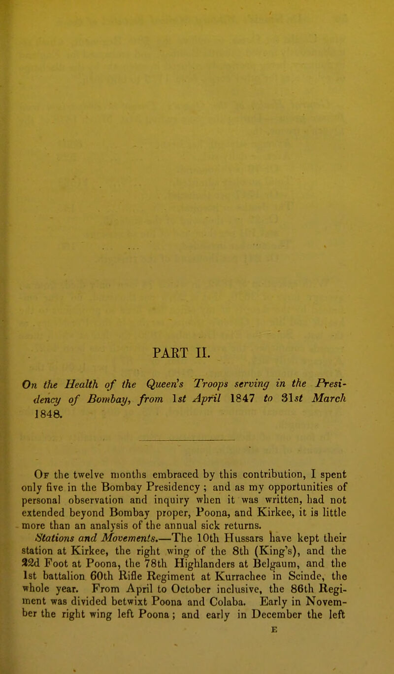 Oti the Health of the Queen^s Troops serving in the Presi- dency of Bombay, from \st April 1847 to ^\st March J 848. Of the twelve months embraced by this contribution, I spent only five in the Bombay Presidency ; and as my opportunities of personal observation and inquiry when it was written, had not extended beyond Bombay proper, Poona, and Kirkee, it is little more than an analysis of the annual sick returns. Stations and Movements.—The 10th Hussars have kept their station at Kirkee, the right wing of the 8th (King's), and the 22d Foot at Poona, the 78th Highlanders at Belgaum, and the 1st battalion 60th Rifle Regiment at Kurrachee in Scinde, the whole year. From April to October inclusive, the 86th Regi- ment was divided betwixt Poona and Colaba. Early in Novem- ber the right wing left Poona; and early in December the left E