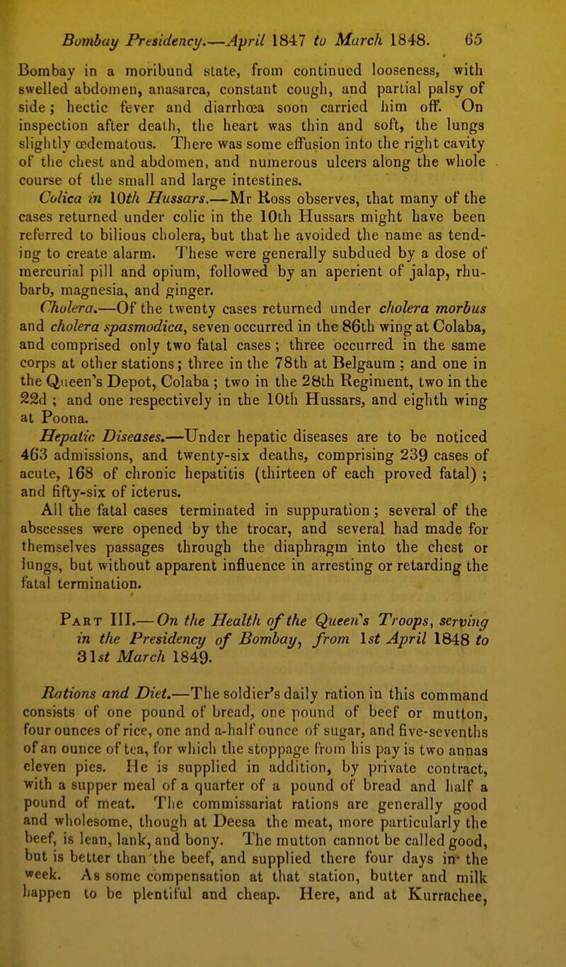 Bombay in a moribund state, from continued looseness, with swelled abdomen, anasarca, constant cough, and partial palsy of side; hectic fever and diarrhoea soon carried him off. On inspection after death, the heart was thin and soft, the lungs slightly oedematous. There was some effusion into the right cavity of the chest and abdomen, and numerous ulcers along the whole course of the small and large intestines. Colica in \Oth Hussars.—Mr Koss observes, that many of the cases returned under colic in the 10th Hussars might have been referred to bilious cholera, but that he avoided the name as tend- ing to create alarm. These were generally subdued by a dose of mercurial pill and opium, followed by an aperient of jalap, rhu- barb, magnesia, and ginger. Cholera.—Of the twenty cases returned under cholera morbus and cholera spasmodica, seven occurred in the 86th wing at Colaba, and comprised only two fatal cases; three occurred in the same corps at other stations; three in the 78th at Belgaum : and one in the Queen's Depot, Colaba; two in the 28th Regiment, two in the 22d ; and one respectively in the 10th Hussars, and eighth wing at Poona. Hepatic Diseases.—Under hepatic diseases are to be noticed 463 admissions, and twenty-six deaths, comprising 239 cases of acute, 168 of chronic hepatitis (thirteen of each proved fatal) ; and fifty-six of icterus. All the fatal cases terminated in suppuration; several of the abscesses were opened by the trocar, and several had made for themselves passages through the diaphragm into the chest or lungs, but without apparent influence in arresting or retarding the fatal termination. Part III.— On the Health of the Queeii's Troops, serving in the Presidency of Bombay^ from \.st April 1848 to Q\st March 1849- Rations and Diet.—The soldier's daily ration in this command consists of one pound of bread, one pound of beef or mutton, four ounces of rice, one and a-half ounce of sugar, and five-sevenths of an ounce of tea, for which the stoppage from his pay is two annas eleven pies, lie is supplied in addition, by private contract, with a supper meal of a quarter of a pound of bread and half a pound of meat. The commissariat rations are generally good and wholesome, though at Deesa the meat, more particularly the beef, is lean, lank, and bony. The mutton cannot be called good, but is better than the beef, and supplied there four days in* the week. As some compensation at that station, butter and milk happen to be plentiful and cheap. Here, and at Kurrachee,