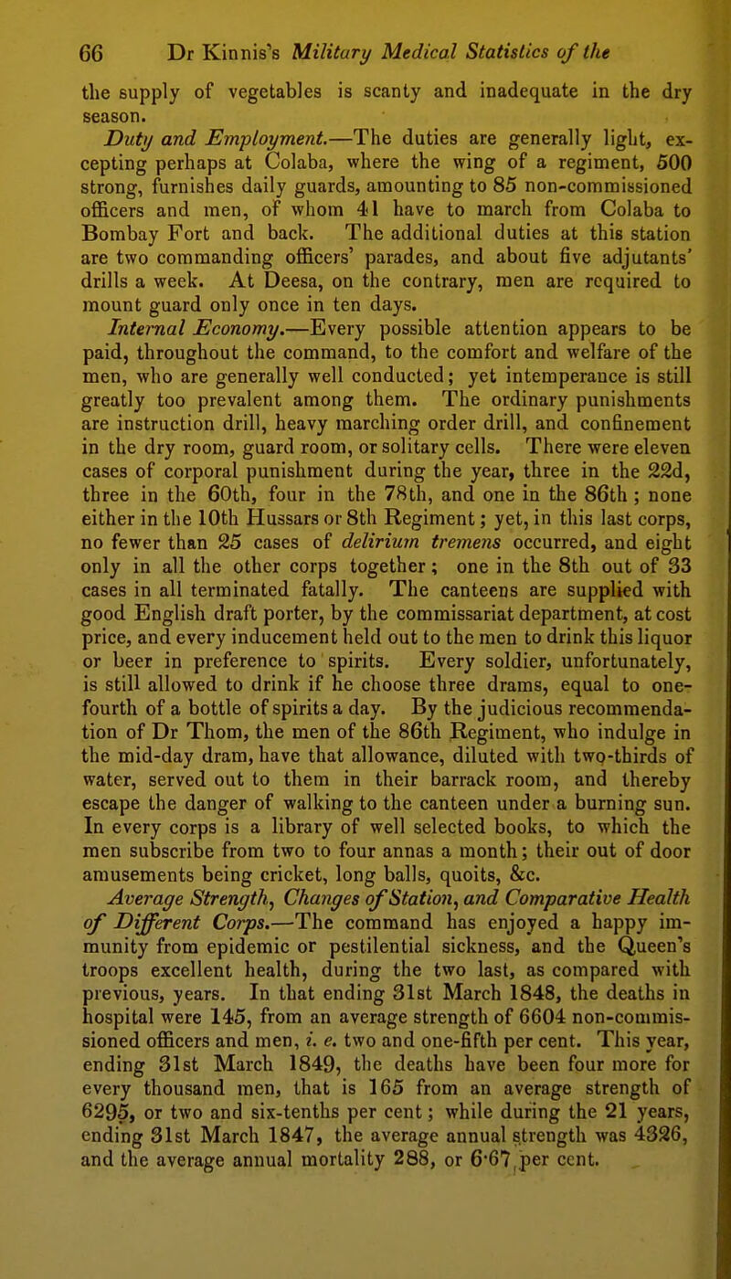 the supply of vegetables is scanty and inadequate in the dry season. Duty and Employment.—The duties are generally light, ex- cepting perhaps at Colaba, where the wing of a regiment, 500 strong, furnishes daily guards, amounting to 85 non-commissioned officers and men, of whom 41 have to march from Colaba to Bombay Fort and back. The additional duties at this station are two commanding officers' parades, and about five adjutants' drills a week. At Deesa, on the contrary, men are required to mount guard only once in ten days. Internal Economy.—Every possible attention appears to be paid, throughout the command, to the comfort and welfare of the men, who are generally well conducted; yet intemperance is still greatly too prevalent among them. The ordinary punishments are instruction drill, heavy marching order drill, and confinement in the dry room, guard room, or solitary cells. There were eleven cases of corporal punishment during the year, three in the 22d, three in the 60th, four in the 78th, and one in the 86th ; none either in the 10th Hussars or 8th Regiment; yet, in this last corps, no fewer than 25 cases of delirium tremens occurred, and eight only in all the other corps together; one in the 8th out of 33 cases in all terminated fatally. The canteens are supplied with good English draft porter, by the commissariat department, at cost price, and every inducement held out to the men to drink this liquor or beer in preference to spirits. Every soldier, unfortunately, is still allowed to drink if he choose three drams, equal to one- fourth of a bottle of spirits a day. By the judicious recommenda- tion of Dr Thom, the men of the 86th Regiment, who indulge in the mid-day dram, have that allowance, diluted with two-thirds of water, served out to them in their barrack room, and thereby escape the danger of walking to the canteen under a burning sun. In every corps is a library of well selected books, to which the men subscribe from two to four annas a month; their out of door amusements being cricket, long balls, quoits, &c. Average Strength., Changes qfStatio7i, and Comparative Health of Different Corps.—The command has enjoyed a happy im- munity from epidemic or pestilential sickness, and the Queen's troops excellent health, during the two last, as compared with previous, years. In that ending 31st March 1848, the deaths in hospital were 145, from an average strength of 6604 non-commis- sioned officers and men, i. e. two and one-fifth per cent. This year, ending 31st March 1849, the deaths have been four more for every thousand men, that is 165 from an average strength of 6295, or two and six-tenths per cent; while during the 21 years, ending 31st March 1847, the average annual strength was 4326, and the average annual mortality 288, or 667,per cent.