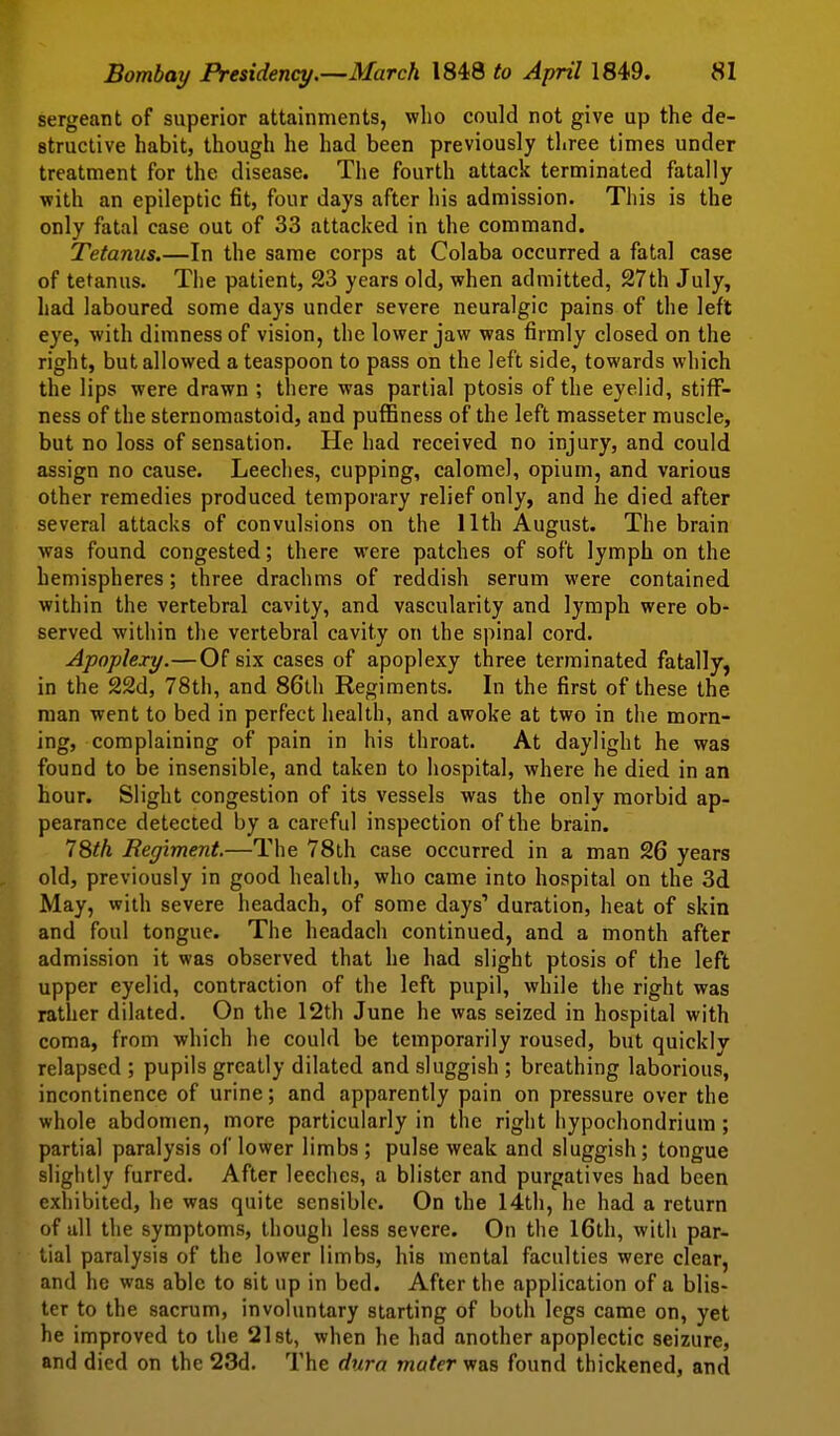 sergeant of superior attainments, who could not give up the de- structive habit, though he had been previously three times under treatment for the disease. The fourth attack terminated fatally with an epileptic fit, four days after his admission. This is the only fatal case out of 33 attacked in the command. Tetanus.—In the same corps at Colaba occurred a fatal case of tetanus. The patient, 23 years old, when admitted, 27th July, had laboured some days under severe neuralgic pains of the left eye, with dimness of vision, the lower jaw was firmly closed on the right, but allowed a teaspoon to pass on the left side, towards which the lips were drawn ; there was partial ptosis of the eyelid, stiff- ness of the sternomastoid, and puffiness of the left masseter muscle, but no loss of sensation. He had received no injury, and could assign no cause. Leeches, cupping, calomel, opium, and various other remedies produced temporary relief only, and he died after several attacks of convulsions on the 11th August. The brain was found congested; there were patches of soft lymph on the hemispheres; three drachms of reddish serum were contained within the vertebral cavity, and vascularity and lymph were ob- served within the vertebral cavity on the spinal cord. Apoplexy.—Of six cases of apoplexy three terminated fatally, in the 22d, 78th, and 86th Regiments. In the first of these the man went to bed in perfect health, and awoke at two in the morn- ing, complaining of pain in his throat. At daylight he was found to be insensible, and taken to hospital, where he died in an hour. Slight congestion of its vessels was the only morbid ap- Ipearance detected by a careful inspection of the brain. I^th Regiment.—The 78th case occurred in a man 26 years old, previously in good health, who came into hospital on the 3d May, with severe headach, of some days' duration, heat of skin and foul tongue. The headach continued, and a month after admission it was observed that he had slight ptosis of the left upper eyelid, contraction of the left pupil, while the right was rather dilated. On the 12th June he was seized in hospital with coma, from which he could be temporarily roused, but quickly relapsed ; pupils greatly dilated and sluggish ; breathing laborious, incontinence of urine; and apparently pain on pressure over the whole abdomen, more particularly in the right hypochondrium; partial paralysis of lower limbs ; pulse weak and sluggish ; tongue slightly furred. After leeches, a blister and purgatives had been exhibited, he was quite sensible. On the 14th, he had a return of all the symptoms, though less severe. On the 16th, with par- tial paralysis of the lower limbs, his mental faculties were clear, and he was able to sit up in bed. After the application of a blis- ter to the sacrum, involuntary starting of both legs came on, yet he improved to the 21st, when he had another apoplectic seizure, and died on the 23d. The dura muter was found thickened, and