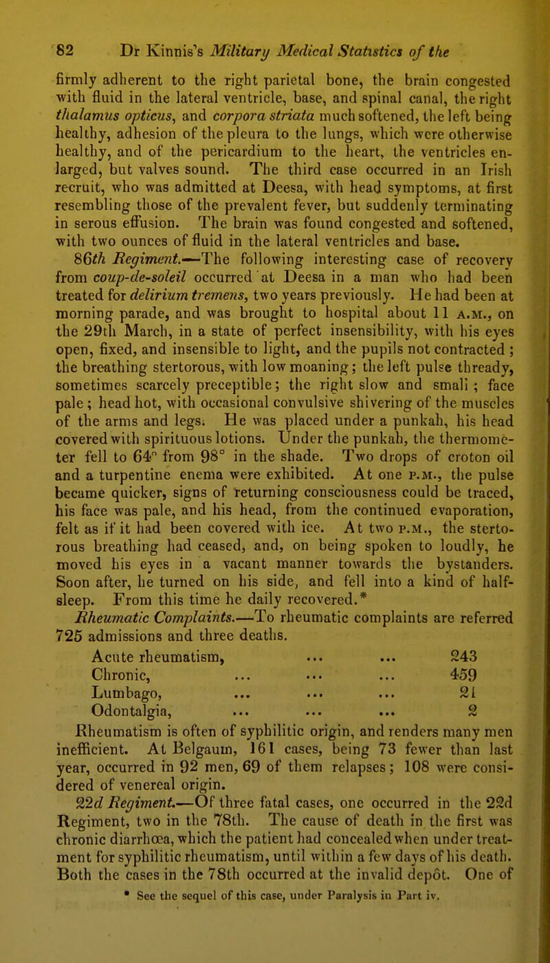 firmly adherent to the right parietal bone, the brain congested with fluid in the lateral ventricle, base, and spinal canal, the right thalamus opticus, and corpora striata much softened, the left being healthy, adhesion of the pleura to the lungs, which were otherwise healthy, and of the pericardium to the heart, the ventricles en- larged, but valves sound. The third case occurred in an Irish recruit, who was admitted at Deesa, with head symptoms, at first resembling those of the prevalent fever, but suddenly terminating in serous effusion. The brain was found congested and softened, with two ounces of fluid in the lateral ventricles and base. %Qth Eeyiment.-^The following interesting case of recovery from coup-dc-soleil occurred at Deesa in a man who had been treated for delirium tremens, two years previously. He had been at morning parade, and was brought to hospital about 11 a.m., on the 29th March, in a state of perfect insensibility, with his eyes open, fixed, and insensible to light, and the pupils not contracted ; the breathing stertorous, with low moaning; the left pulse thready, sometimes scarcely preceptible; the right slow and small; face pale ; head hot, with occasional convulsive shivering of the muscles of the arms and legs. He was placed under a punkah, his head covered with spirituous lotions. Under the punkah, the thermome- ter fell to 64 from 98° in the shade. Two drops of croton oil and a turpentine enema were exhibited. At one p.m., the pulse became quicker, signs of returning consciousness could be traced, his face was pale, and his head, from the continued evaporation, felt as if it had been covered with ice. At two p.m., the sterto- rous breathing had ceased, and, on being spoken to loudly, he moved his eyes in a vacant manner towards the bystanders. Soon after, he turned on his side, and fell into a kind of half- Bleep. From this time he daily recovered.* Rheumatic Complaints.—To rheumatic complaints are referred 726 admissions and three deaths. Acute rheumatism, ... ... 243 Chronic, ... ••• ... 459 Lumbago, ... ... ... 21 Odontalgia, ... ... ... 2 Rheumatism is often of syphilitic origin, and renders many men inefficient. At Belgaum, 161 cases, being 73 fewer than last year, occurred in 92 men, 69 of them relapses; 108 were consi- dered of venereal origin. 22c? Regiment.—Of three fatal cases, one occurred in the 22d Regiment, two in the 78th. The cause of death in the first was chronic diarrhoea, which the patient had concealed when under treat- ment for syphilitic rheumatism, until within a few days of his death. Both the cases in the 78th occurred at the invalid depot. One of See the sequel of this case, under Paralysis in Part iv.