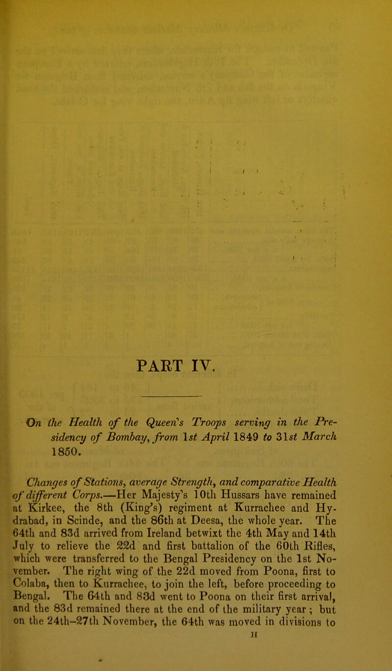 PART IV. On the Health of the QueerCs Troops serving in the Pre- sidency of Bombay, from \st April 1849 to 31 si March 1850. Changes of Stations, average Strength^ and comparative Health of different Corps.—Her Majesty's 10th Hussars have remained at Kirkee, the 8th (King's) regiment at Kurrachee and Hy- drabad, in Scinde, and the 86th at Deesa, the whole year. The 64th and 83d arrived from Ireland betwixt the 4th May and 14th July to relieve the 22d and first battalion of the 60lh Rifles, which were transferred to the Bengal Presidency on the 1st No- vember. The right wing of the 22d moved from Poona, first to Colaba, then to Kurrachee, to join the left, before proceeding to Bengal. The 64lh and 83d went to Poona on their first arrival, and the 83d remained there at the end of the military year; but on the 24th-27th November, the 64th was moved in divisions to ir