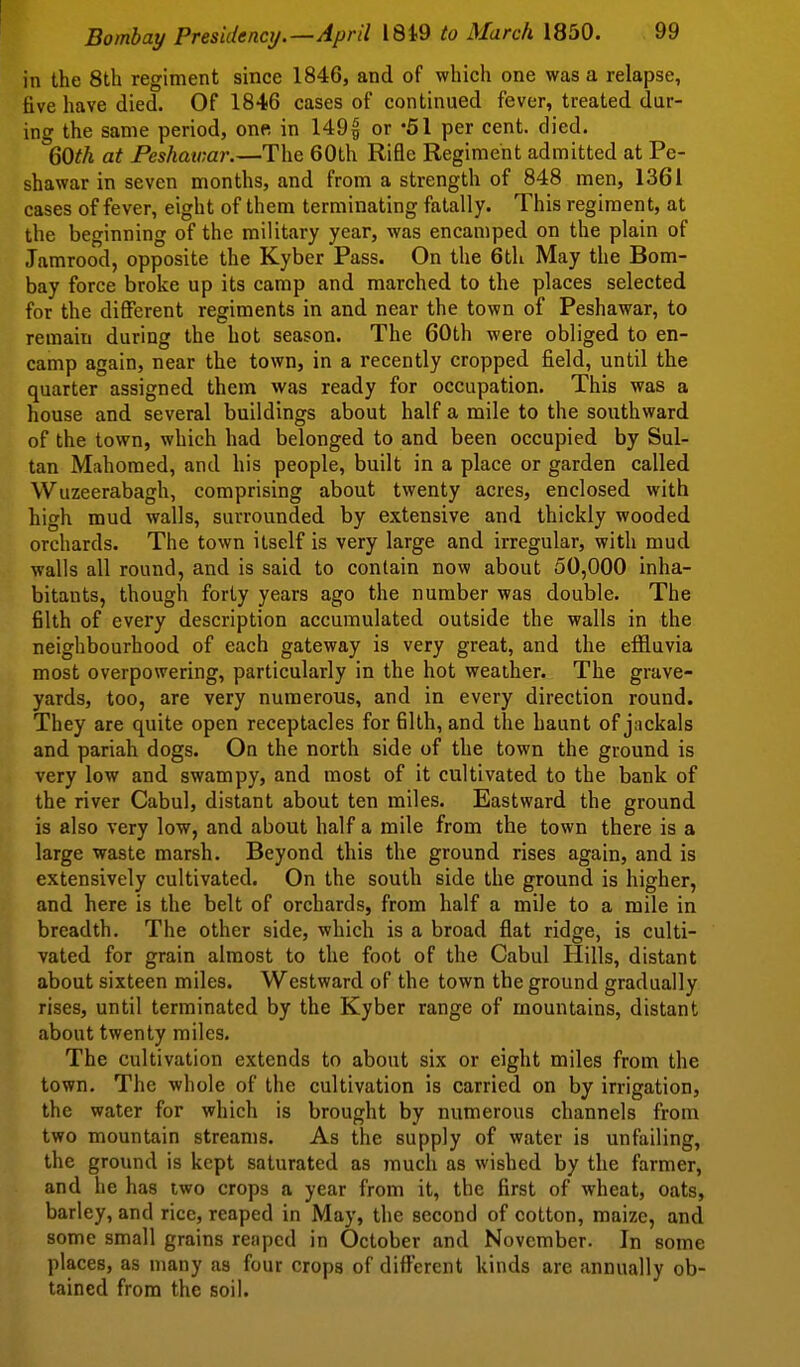 in the 8th regiment since 1846, and of which one was a relapse, five have died. Of 1846 cases of continued fever, treated dur- ing the same period, one in 1491 or per cent. died. QOth at Peshawar.—The 60th Rifle Regiment admitted at Pe- shawar in seven months, and from a strength of 848 men, 1361 cases of fever, eight of them terminating fatally. This regiment, at the beginning of the military year, was encamped on the plain of Jamrood, opposite the Kyber Pass. On the 6th May the Bom- bay force broke up its camp and marched to the places selected for the different regiments in and near the town of Peshawar, to remain during the hot season. The 60th were obliged to en- camp again, near the town, in a recently cropped field, until the quarter assigned them was ready for occupation. This was a house and several buildings about half a mile to the southward of the town, which had belonged to and been occupied by Sul- tan Mahomed, and his people, built in a place or garden called Wuzeerabagh, comprising about twenty acres, enclosed with high mud walls, surrounded by extensive and thickly wooded orchards. The town itself is very large and irregular, with mud walls all round, and is said to contain now about 50,000 inha- bitants, though forty years ago the number was double. The filth of every description accumulated outside the walls in the neighbourhood of each gateway is very great, and the effluvia most overpowering, particularly in the hot weather. The grave- yards, too, are very numerous, and in every direction round. They are quite open receptacles for filth, and the haunt of jackals and pariah dogs. On the north side of the town the ground is very low and swampy, and most of it cultivated to the bank of the river Cabul, distant about ten miles. Eastward the ground is also very low, and about half a mile from the town there is a large waste marsh. Beyond this the ground rises again, and is extensively cultivated. On the south side the ground is higher, and here is the belt of orchards, from half a mile to a mile in breadth. The other side, which is a broad flat ridge, is culti- vated for grain almost to the foot of the Cabul Hills, distant about sixteen miles. Westward of the town the ground gradually rises, until terminated by the Kyber range of mountains, distant about twenty miles. The cultivation extends to about six or eight miles from the town. The whole of the cultivation is carried on by irrigation, the water for which is brought by numerous channels from two mountain streams. As the supply of water is unfailing, the ground is kept saturated as much as wished by the farmer, and he has two crops a year from it, the first of wheat, oats, barley, and rice, reaped in May, the second of cotton, maize, and some small grains reaped in October and November. In some places, as many as four crops of diff'ercnt kinds are annually ob- tained from the soil.