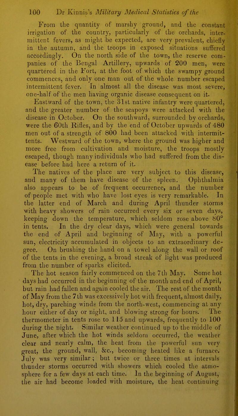 From the quantity of marshy ground, and the constant irrigation of the country, particularly of the orchards, inter- mittent fevers, as miglit be expected, are very prevalent, chiefly in the autumn, and the troops in exposed situations suffered accordingly. On the north side of the town, the reserve com- panies of the Bengal Artillery, upwards of 209 men, were quartered in the Fort, at the foot of which the swampy ground commences, and only one man out of the whole number escaped intermittent fever. In almost all the disease was most severe, one-half of the men having organic disease consequent on it. Eastward of the town, the 31st native infantry were quartered, and tlie greater number of the seapoys were attacked with the disease in October. On the southward, surrounded by orchards, •were the 60th Rifles, and by the end of October upwards of 480 men out of a strength of 800 had been attacked with intermit- tents. Westward of the town, where the ground was higher and more free from cultivation and moisture, the troops mostly escaped, though many individuals who had suffered from the dis- ease before had here a return of it. The natives of the place are very subject to this disease, and many of them have disease of the spleen. Ophthalmia also appears to be of frequent occurrence, and the number of people met with who have lost eyes is very remarkable. In the latter end of March and during April thunder storms with heavy showers of rain occurred every six or seven days, keeping down the temperature, which seldom rose above 80° in tents. In the dry clear days, which were general towards the end of April and beginning of May, with a powerfid sun, electricity accumulated in objects to an extraordinary de- gree. On brushing the hand on a towel along the wall or roof of the tents in the evening, a broad streak of light was produced from the number of sparks elicited. The hot season fairly commenced on the 7th May. Some hot days had occurred in the beginning of the month and end of April, but rain had fallen and again cooled the air. The rest of the month of May from the 7th was excessively hot with frequent, almost daily, hot, dry, parching winds from the north-west, commencing at any hour either of day or night, and blowing strong for hours. The thermometer in tents rose to 115 and upwards, frequently to 100 during the night. Similar weather continued up to the middle of June, after which the hot winds seldom occurred, the weather clear and nearly calm, the heat from the powerful sun very great, the ground, wall, &c., becoming heated like a furnace. .July was very similar; but twice or three times at intervals thunder storms occurred with showers which cooled the atmo- sphere for a few days at each time. In the beginning of August, the air had become loaded with moisture, the heat continuing