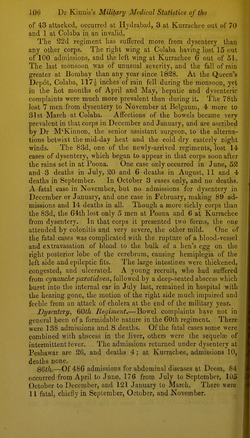 of 43 attacked, occurred at Hydrabad, 3 at Kurrachee out of 70 and 1 at Colaba in an invalid. The 22d regiment lias suffered more from dysentery than any other corps. The right wing at Colaba having lost 15 out of 100 admissions, and the left wing at Kurrachee 6 out of 51. The last monsoon was of unusual severity, and the fall of rain greater at Bombay than any year since 1828. At the Queen's Depot, Colaba, 117^ inches of rain fell during the monsoon, yet in the hot months of April and May, hepatic and dysenteric complaints were much more prevalent than during it. The 78th lost 7 men from dysentery to November at Belgaum, 4 more to 81st March at Colaba. Affections of the bowels laecame very prevalent in that corps in December and January, and are ascribe^ by Dr M'Kinnon, the senior assistant surgeon, to the alterna- tions betwixt the mid-day heat and the cold dry easterly night winds. The 8.3d, one of the newly-arrived regiments, lost 14 eases of dysentery, which began to appear in that corps soon after the rains set in at Poona. One case only occurred in June, 52 and 3 deaths in July, 20 and 6 deaths in August, 11 and 4 deaths in September. In October 3 cases only, and no deaths. A fatal case in November, but no admissions for dysentery in December or January, and one case in February, making 89 ad- missions and 14 deaths in all. Though a more sickly corps than the 83d, the 64th lost only 5 men at Poona and 6 at Kurrachee from dysentery. In that corps it presented two forms, the one attended by colonitis and very severe, the other mild. One of the fatal cases was complicated with the rupture of a blood-vessel and extravasation of blood to the bulk of a hen's egg on the right posterior lobe of the cerebrum, causing hemiplegia of the left side and epileptic fits. The large intestines were thickened, congested, and ulcerated. A young recruit, who had suffered from cynanche paroiidvea, followed by a deep-seated abscess which burst into the internal ear in July last, remained in hospital with the hearing gone, the motion of the right side much impaired and feeble from an attack of cholera at the end of the military year. Dysentery, 60l/i Reyiment.— Bowel complaints have not in general been of a formidable nature in the 60th regiment. There were 138 admissions and 8 deaths. Of the fatal cases some were combined with abscess in the liver, others were ihe sequelaj of intermittent tever. The admissions returned under dysentery at Peshawar are 26, and deaths 4; at Kurrachee, admissions 10, deaths none. 86^A.—Of 486 admissions for abdominal diseases at Deesa, 84 occurred from April to June, 176 from July to September, 105 October to December, and 121 January to March. There were