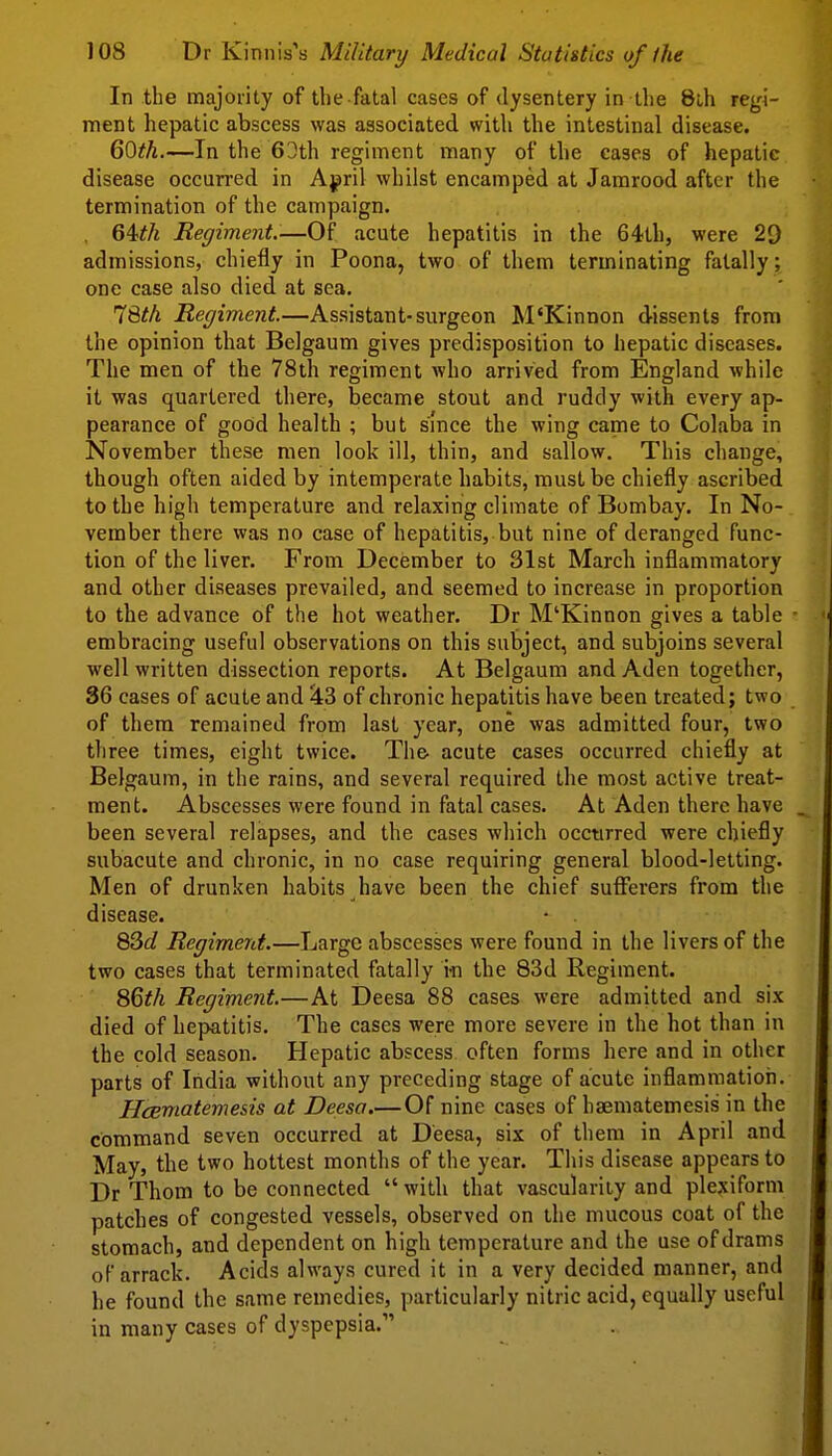 In the majority of the fatal cases of dysentery in the 8lh regi- ment hepatic abscess was associated with the intestinal disease. Q^th.—In the 63th regiment many of the cases of hepatic disease occurred in April whilst encamped at Jamrood after the termination of the campaign. Regiment.-—Of acute hepatitis in the 64th, were 29 admissions, chiefly in Poona, two of them terminating fatally; one case also died at sea. 78#A Regiment.—Assistant-surgeon M'Kinnon dissents from the opinion that Belgaum gives predisposition to hepatic diseases. The men of the 78th regiment Avho arrived from England Avhile it was quartered there, became stout and ruddy with every ap- pearance of good health ; but since the wing came to Colaba in November these men look ill, thin, and sallow. This change, though often aided by intemperate habits, must be chiefly ascribed to the high temperature and relaxing climate of Bombay. In No- vember there was no case of hepatitis, but nine of deranged func- tion of the liver. From December to 31st March inflammatory and other diseases prevailed, and seemed to increase in proportion to the advance of the hot weather. Dr M'Kinnon gives a table embracing useful observations on this subject, and subjoins several well written dissection reports. At Belgaum and Aden together, 36 cases of acute and ^3 of chronic hepatitis have been treated; two of them remained from last year, one was admitted four, two three times, eight twice. The acute cases occurred chiefly at Belgaum, in the rains, and several required the most active treat- ment. Abscesses were found in fatal cases. At Aden there have been several relapses, and the cases which occurred were chiefly subacute and chronic, in no case requiring general blood-letting. Men of drunken habits have been the chief sufferers from the disease. 83c? Regiment.—Large abscesses were found in the livers of the two cases that terminated fatally m the 83d Regiment. SQth Regiment.—At Deesa 88 cases were admitted and six died of hepatitis. The cases were more severe in the hot than in the cold season. Hepatic abscess often forms here and in other parts of India without any preceding stage of acute inflammation. HcBmatemesis at Deesa.—Of nine cases of haematemesis in the command seven occurred at Deesa, six of them in April and May, the two hottest months of the year. This disease appears to Dr Thom to be connected with that vascularity and plexiform patches of congested vessels, observed on the mucous coat of the stomach, and dependent on high temperature and the use of drams of arrack. Acids always cured it in a very decided manner, and he found the same remedies, particularly nitric acid, equally useful in many cases of dyspepsia.