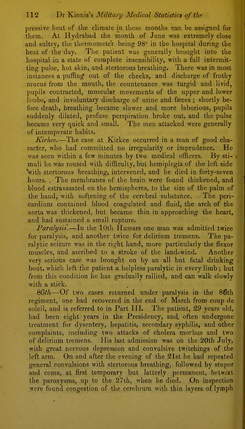 pressive lieat of the climate in these morvths can be assigned for them. At Hydrabad the month of June was extremely close and sultry, the thermometer being 98° in the hospital during the heat of the day. The patient was generally brought into the hospital in a state of complete insensibility, with a full intermit- ting pulse, hot skin, and stertorous breatliing. There was in most instances a puffing out of the cheeks, and discharge of frothy mucus from the mouth, the countenance Avas turgid and livid, pupils contracted, muscular movements of the upper and lower limbs, and involuntary discharge of urine and faeces ; shortly be- fore death, breathing became slower and more laborious, pupils suddenly dilated, profuse perspiration broke out, and the pulse became very quick and small. The men attacked were generally of intemperate habits. Kirkee.—The case at Kirkee occurred in a man of good cha- racter, who had committed no irregularity or imprudence. He was seen within a few minutes by two medical officers. By sti- i muli he was roused with difficulty, but hemiplegia of the left side with stertorous breathing, intervened, and he died in forty-seven hours. . The membranes of the brain were found thickened, and blood estravasated on the hemispheres, to the size of the palm of the hand, with softening of the cerebral substance. The peri- cardium contained blood coagulated and fluid, the arch of the aorta was thickened, but became thin in approaching the heart, and had sustained a small rupture. Paralysis.—In the 10th Hussars one man was admitted twice for paralysis, and another twice for delirium tremens. The pa- ralytic seizure was in the right hand, more particularly the flexor muscles, and ascribed to a stroke of the land-wind. Another very serious case was brought on by an all but fatal drinking bout, which left the patient a helpless paralytic in every limb; but from this condition he has gradually rallied, and can walk slowly with a stick. QQth—Of two cases returned under paralysis in the 86th regiment, one had recovered in the end of March from coup de soleil, and is referred to in Part III. The patient, 29 years old, had been eight years in the Presidency, and. often undergone treatment for dysentery, hepatitis, secondary syphilis, and other complaints, including two attacks of cholera morbus and two of delirium tremens. His last admission was on the 20th July, with great nervous depression and convulsive twitchings of the left arm. On and after the evening of the 21st he had repeated general convulsions with stertorous breathing, followed by stupor and coma, at first temporary but latterly permanent, betwixt the paroxysms, up to the 27th, when he died. On inspection were found congestion of the cerebrum with thin layers of lymph