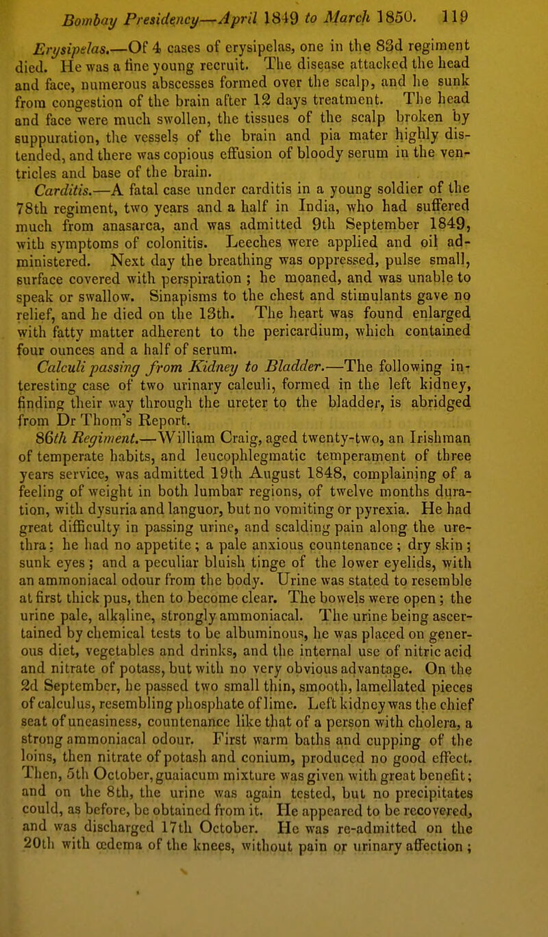 Erysipelas,—Of 4 cases of erysipelas, one in the 83d regiment died. He was a tine young recruit. The disej^se attacked the head and face, numerous abscesses formed over the scalp, and he sunk from congestion of the brain after 12 days treatment. The he^d and face were much swollen, the tissues of the scalp broken by suppuration, the vessels of the brain and pia mater highly dis- tended, and there was copious effusion of bloody serum in the ven- tricles and base of the brain. Carditis.—A fatal case under carditis in a young soldier of the 78th regiment, two years and a half in India, who had suffered much from anasarca, and was admitted 9th September 1849, with symptoms of colonitis. Leeches were applied and oil ad- ministered. Next day the breathing was oppressed, pulse small, surface covered with perspiration ; he moaned, and was unable to speak or swallow. Sinapisms to the chest and stimulants gave no relief, and he died on the 13th. The heart was found enlarged with fatty matter adherent to the pericardium, which contained four ounces and a half of serum. Calculipassiny from Kidney to Bladder.—The following in- teresting case of two urinary calculi, formed in the left kidney, finding their way through the ureter to the bladder, is abridged from Dr Thom's Report. 86th Regiment.—William Craig, aged twenty-two, an Irishman of temperate habits, and leucophlegmatic temperament of three years service, was admitted 19th August 1848, complaining of a feeling of weight in both lumbar regions, of twelve months dura- tion, with dysuria and languor, but no vomiting or pyrexia. He had great difficulty in passing urine, and scalding pain along the ure- thra: he had no appetite; a pale anxious countenance; dry skin; sunk eyes ; and a peculiar bluish tinge of the lower eyelids, with an ammoniacal odour from the body. Urine was stated to resemble at first thick pus, then to become clear. The bowels were open; the urine pale, alkaline, strongly ammoniacal. The urine being ascer- tained by chemical tests to be albuminous, he was placed on gener- ous diet, vegetables and drinks, and the internal use of nitric acid and nitrate of potass, but with no very obvious advantage. On the 2d September, he passed two small thin, smooth, lamellated pieces of calculus, resembling phosphate of lime. Left kidney was the chief seat of uneasiness, countenance like that of a person with cholera, a strong ammoniacal odour. First warm baths and cupping of the loins, then nitrate of potash and conium, produced no good effect. Then, 5th October, guaiacum mixture was given with great benefit; and on the 8th, the urine was again tested, but no precipitates could, as before, be obtained from it. He appeared to be recovered, and was discharged 17th October. He was re-admitted on the 20l]i with oedema of the knees, without pain or urinary affection ;
