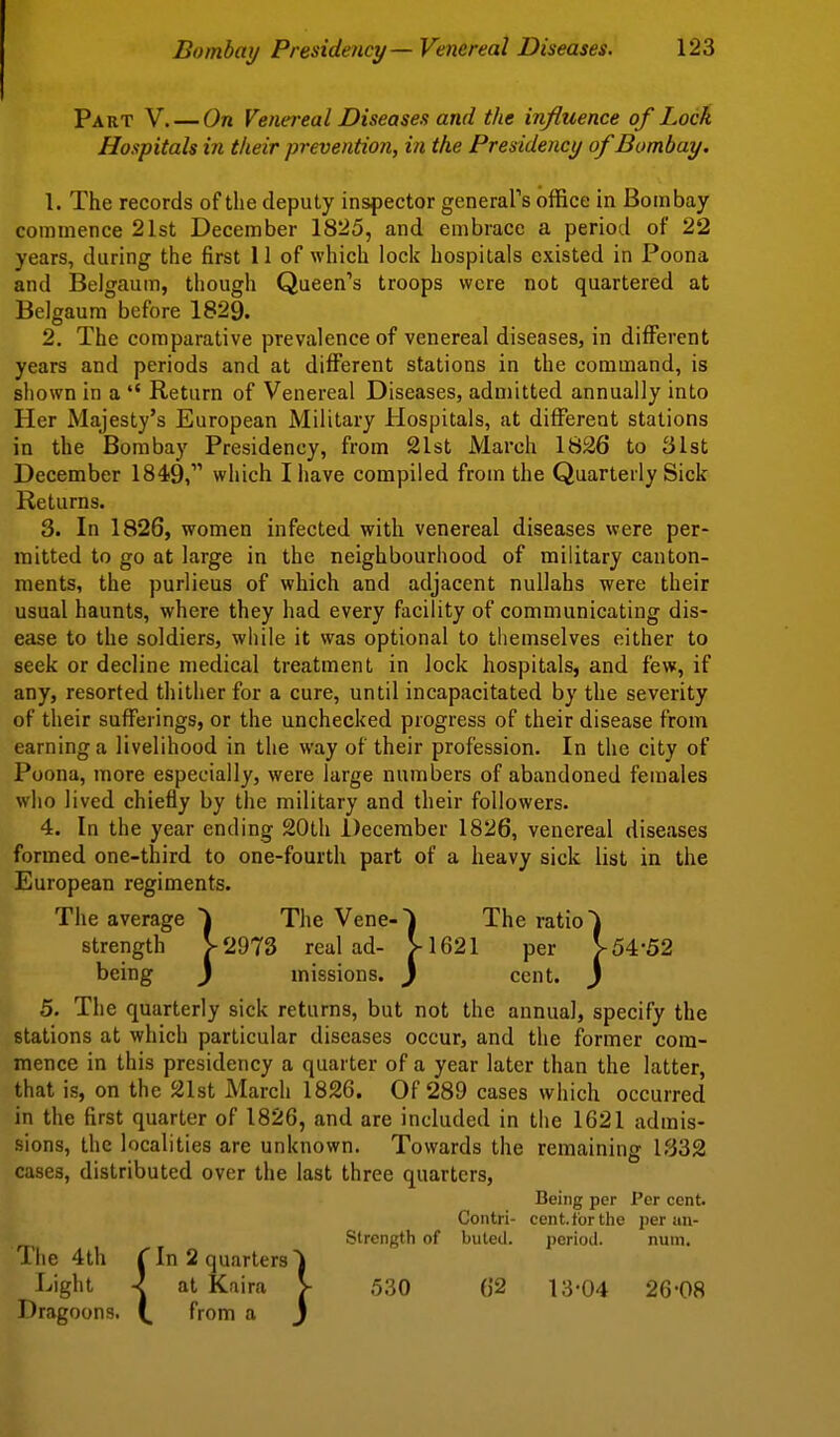 Part V. — On Venereal Diseases and the influence of Lock Hospitals in their prevention, in the Presidency of Bombay. 1. The records of the deputy inspector general's office in Bombay commence 21st December 1825, and embrace a period of 22 years, during the first 11 of which lock hospitals existed in Poona and Belgaum, though Queen's troops were not quartered at Belgaum before 1829. 2. The comparative prevalence of venereal diseases, in different years and periods and at different stations in the command, is shown in a Return of Venereal Diseases, admitted annually into Her Majesty's European Military Hospitals, at different stations in the Bombay Presidency, from 21st March 1836 to 31st December 1849, which I have compiled from the Quarterly Sick Returns. 3. In 1826, women infected with venereal diseases were per- mitted to go at large in the neighbourhood of military canton- ments, the purlieus of which and adjacent nullahs were their usual haunts, where they had every facility of communicating dis- ease to the soldiers, while it was optional to themselves either to seek or decline medical treatment in lock hospitals, and few, if any, resorted thither for a cure, until incapacitated by the severity of their sufferings, or the unchecked progress of their disease from earning a livelihood in the way of their profession. In the city of Poona, more especially, were large numbers of abandoned females who lived chiefly by the military and their followers- 4. In the year ending 20th December 1826, venereal diseases formed one-third to one-fourth part of a heavy sick list in the European regiments. The average The Vene-i The ratio) strength V2973 real ad- V1621 per V54-52 being ) missions. } cent. ) 5. The quarterly sick returns, but not the annual, specify the stations at which particular diseases occur, and the former com- mence in this presidency a quarter of a year later than the latter, that is, on the 21st March 1826. Of 289 cases which occurred in the first quarter of 1826, and are included in the 1621 admis- sions, the localities are unknown. Towards the remaining 1332 cases, distributed over the last three quarters. Being per Per cent. Contri- cent, for the per un- Strength of buled. perioil. num. The 4th rIn 2 quarters') Light -J at Kaira V .530 62 13-04 26-08 Dragoons. from a j