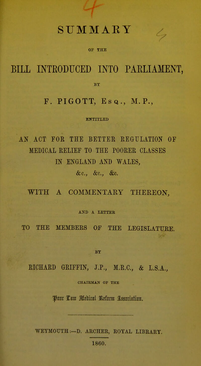 SUMMAEY OF THE BILL INTEODUCED INTO PAELIAMENT, BY F. PIGOTT, Esq., M.P., ENTITLED AN ACT FOE THE BETTER EEGULATION OF MEDICAL EELIEF TO THE POOEEE CLASSES IN ENGLAND AND WALES, &c., &c., &c. WITH A COMMENTARY THEREON, AXD A LETTER TO THE MEMBERS OF THE LEGISLATURE. EICHAED GEIFFIN, J.P., M.E.C., & L.S.A., CHAIRMAN OF THE ^rair tm MtkM Mnrm Issnriatinn. ■WEYMOUTH :—D. ARCHEE, KOYAL LIBRARY. 1860.