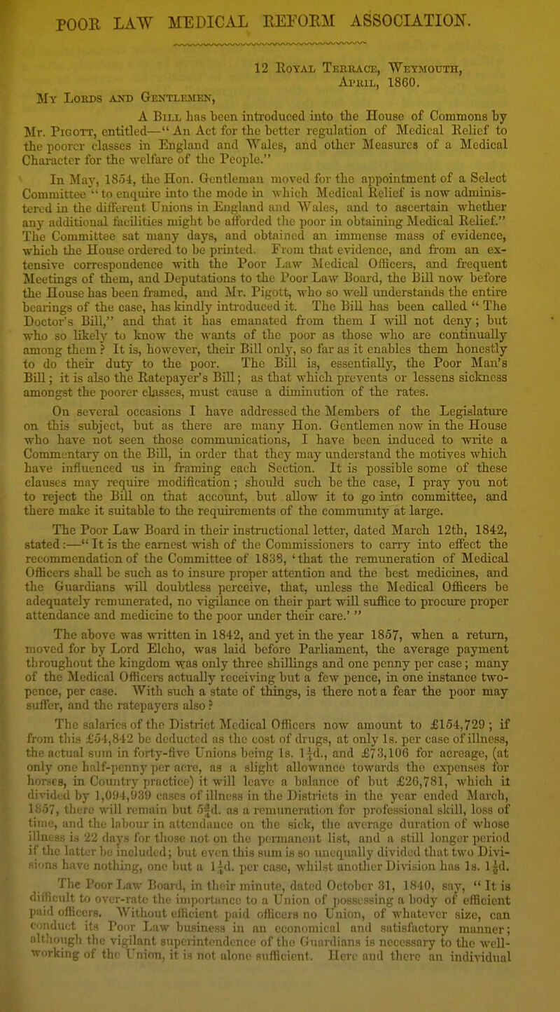 POOE LAW MEDICAL EEFORM ASSOCIATION. 12 Royal Temiace, 'Weysiotjth, Ai'iuL, 1860. My Loeds and Gentlemen, A Bill Las teen inti'oduced into the House of Commons by Mr. PiGOTT, entitled— An Act for the better regulation of Medical EeUef to the poorer classes in England and Wales, and other Measures of a Medical Character for the welfai-c of the People. In May, 1854, the Hon. Gentleman moved for the appointment of a Select Committee  to enquire into the mode in which Medical Relief is now adminis- tered in the difiereut Unions in England and Wales, and to ascertain whether any additional facilities might bo atfordcd the poor in obtaining Medical Relief. The Committee sat many days, and obtained an immense mass of evidence, which the House ordered to be prLated. From that evidence, and ti-om an ex- tensive correspondence with the Poor Law Medical Officers, and frequent Meetings of them, and Deputations to the Poor Law Board, the IBill now before the House has been fi'amed, and Mr. Pigoit, who so weU understands the entire bearings of the case, has kindly introduced it. The Bill has been called  The Doctor's Bill, and that it has emanated liom them I wiU not deny; but who so likely to know the wants of the poor as those who are continually among them ? It is, however, their Bill only, so far as it enables them honestly to do their duty to the poor. The BUI is, essentially, the Poor Man's Bill; it is also the Ratepayer's Bill; as that which prevents or lessens sickness amongst the poorer eljisses, must cause a diminution of the rates. On several occasions I have addressed the Members of the Legislatui'e on this subject, but as there are many Hon. Gentlemen now in the House who have not seen those communications, I have been induced to write a Commentary on the Bill, in order that they may understand the motives which have influenced us in framing each Section. It is possible some of these clauses may require modification; should such be the case, I pray you not to reject the Bill on that accoimt, but allow it to go into committee, and there make it suitable to the requirements of the commiuutj'' at large. The Poor Law Board in their- instructional letter, dated March 12th, 1842, stated:— It is the earnest wish of the Commissioners to carry into effect the recommendation of the Committee of 1838, 'that the remimeration of Medical Officers shall be such as to insure proper attention and the best medicines, and the Guardians will doubtless perceive, that, iraless the Medical Officers be adequately remunerated, no vigilance on their part will suffice to prociure proper attendance and medicine to the poor tmder their cai'e.'  The above was written in 1842, and yet in the year 1857, when a return, moved for by Lord Elcho, was laid before Parliament, the average payment throughout the kingdom was only three shillings and one penny per case; many of the Medical Officers actually receiving but a few pence, in one instance two- pence, per case. With such a state of things, is there not a fear the poor may yuffer, and the ratepayers also.' The salaries of the District Medical Officers now amount to £164,729 ; if i'roin this £54,842 be deducted as the cost of drugs, at only Is. per case of illness, the actual sum in forty-five Unions being Is. I^d., and £73,106 for acreage, (at only one half-penny per acre, as a slight allowance towards the expenses for hor,sc8, in Country pi'actice) it will leave a balance of but £20,781, which it di\-ided by 1,094,939 cases of illness in the Districts in the year ended March, 1857, there will remain but 5 jd. as a remuneration for professional skill, loss of time, and the labour in attendance on the sick, the average duration of whoso illness is 22 days for those not on the permanent list, and a still longer period if the latter bo included; but even this sum is so unequally divided that two Divi- sions have nothing, one but a 1 jd. per ease, whilst another Division has Is. Ijd. The Poor liaw Board, in their minute, dated October 31, 1840, sajf,  It is difficult to over-rate the importance to a Union of possessing a body of efficient paid officers. Without efficient paid officers no Union, of whatever size, con ci)nduct its Poor I^aw business in an economical and satisfactoiy manner; nltliough the vigilant superintendence of the fiuardians is necessary to the wcU- Mdrking of the I'nion, it is not alone Ruflicicnf. Here and there an individual