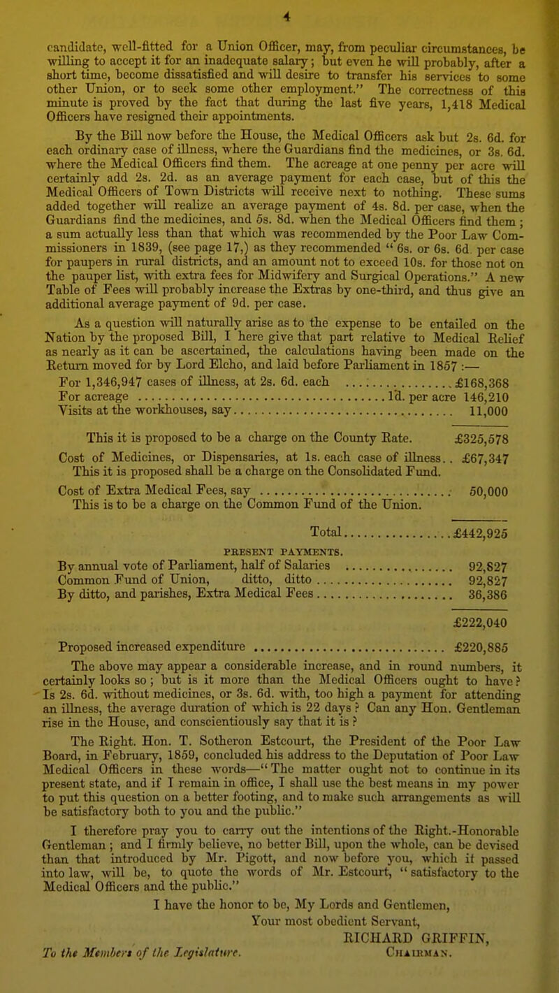 candidate, -well-fitted for a Union Officer, may, from peculiar circumstances, be willing to accept it for an inadequate salary; but even he will probably, after a short time, become dissatisfied and will desire to transfer his services to some other Union, or to seek some other employment. The correctness of this minute is proved by the fact that during the last five years, 1,418 Medical Officers have resigned their appointments. By the Bill now before the House, the Medical Officers ask but 2s. 6d. for each ordinary case of illness, where the Guardians find the medicines, or 3s. 6d. where the Medical Officers find them. The acreage at one penny per acre will certainly add 2s. 2d. as an average payment for each case, but of this the Medical Officers of Town Districts will receive next to nothing. These sums added together will realize an average payment of 4s. 8d. per ease, when the Guardians find the medicines, and 5s. 8d. when the Medical Officers find them ; a sum actually less than that which was recommended by the Poor Law Com- missioners in 1839, (see page 17,) as they recommended  6s. or 6s. 6d. per case for paupers in rural districts, and an amount not to exceed 10s. for those not on the pauper list, with extra fees for Midwifery and Surgical Operations. A new Table of Fees will probably increase the Extras by one-third, and thus give an additional average payment of 9d. per case. As a question will naturally arise as to the expense to be entailed on the Nation by the proposed Bill, I here give that part relative to Medical Eelief as nearly as it can be ascertained, the calculations having been made on the Eetium moved for by Lord Elcho, and laid before Pai-liament in 1857 :— For 1,346,947 cases of illness, at 2s. 6d. each £168,368 For acreage I'd. per acre 146,210 Visits at tbe workhouses, say 11,000 This it is proposed to be a charge on the County Bate. £325,578 Cost of Medicines, or Dispensaries, at Is. each case of illness.. £67,347 This it is proposed shaU. be a charge on the Consolidated Fimd. Cost of Extra Medical Fees, say 50,000 This is to be a charge on the Common Fimd of the Union. Total £442,925 PRESENT PAYMENTS. By annual vote of Parliament, half of Salaries , 92,827 Common Fund of Union, ditto, ditto 92,827 By ditto, and parishes, Extra Medical Fees 36,386 £222,040 Proposed increased expenditure £220,885 The above may appear a considerable increase, and in roimd numbers, it certainly looks so; but is it more than the Medical Officers ought to have Is 2s. 6d. without medicines, or 3s. 6d. with, too high a pajrment for attending an Ulness, the average duration of which is 22 days ? Can any Hon. Gentleman rise in the House, and conscientiously say that it is ? The Right. Hon. T. Sotheron Estcourt, the President of the Poor Law Board, in February, 1859, concluded his address to the Deputation of Poor Law Medical Officers in these words— The matter ought not to continue in its present state, and if I remaia in office, I shall use the best means in my power to put this question on a better footing, and to malce such an-angenients as will be satisfactory both to you and the public. I therefore pray you to cany out the intentions of the Right.-Honorable Gentleman ; and I firnJy believe, no better BUI, upon the whole, can be devised than that introduced by Mr. Pigott, and now before you, which it passed into law, will be, to quote the words of Mr. Estcourt,  satisfactory to the Medical Officers and the public. I have the honor to be, My Lords and Gentlemen, Your most obedient Servant, RICHARD GRIFFIN, To tht Member* of Ihe Lrgitlatwf. CiuutMAN.