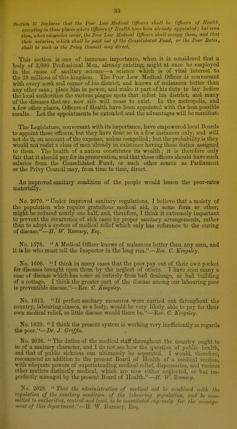 Section 37 Declares that the Poor Laiv Medical Officers shall he Officers of Ileallh^ ercepting in those places where Officers of Health have been already appointed ; but even then, when vacancies occur, the Poor Law Medical Officers shall occupy them, and that their salaries, which shall be paid out of the Consolidated Fund, or the Poor Bates, shall be such at the Privy Council may direct. This section is one of immense importance, when it is considered that a body of 3,000 Professional Men, ali-eady existing, might at once be employed in the cause of sanitaiy science—a science which is of vital interest to the 28 millions of this kingdom. The Poor Law Medical O&cer is conversant with every nook and corner of his district, and knows of nuisances better than any other man; place him in power, and make it part of his duty to lay before the local authorities the various plague spots that infest his district, and many of the diseases that ai-e now rife will cease to exist. In the metropolis, and a few other places. Officers of Health have been appointed with the best possible results. Let the appointments be extended and the advantages will be manifest. The Legislature, conversant with its importance, have empowered local Boards to appoint these officers, but they have done so in a few instances only, and will not do it, on account of the expense, unless compelled; but the probability is they would not resist a class of men already in existence having these duties assigned to them. The health of a nation constitutes its wealth; it is therefore only fair that it should pay for its preservation, and that these officers should have such salaries from the Consolidated Fund, or such other source as Parliament or the Privy Council may, from time to time, direct. An improved sanitary condition of the people would lessen the poor-rates materially. No. 2070. Under improved sanitary regulations, I believe that a moiety of the population who require gratuitous medical aid, in some form or other, might be reduced nearly one half, and, therefore, I think it extremely important to prevent the occurrence of sick cases by proper sanitaiy arrangements, rather than to adopt a system of medical relief which only has reference to the curing of disease.—M. W. 'S.umsey, Esq. No. 1578. A Medical Officer knows of nuisances better than any man, and it ia he who must tell the Inspector in the long run.—Eev. C. Kingsley. No. 1606. I think in many cases that the poor pay out of their own pocket for diseases brought upon them by the neglect of others. T have seen many a case of disease which has come on entirely from bad drainage, or bad building of a cottage. I think the greater part of the disease among our labouring poor is preventible disease.—K«y. C. Kingsley. No. 1612. If perfect sanitary measures were carried out throughout the country, labouring classes, as a body, would be very lOcely able to pay for their own medical relief, so little disease would there be.—'Rev. G. Kingsley. No. 1629. I think the present system is working very inefficiently as regards the poor.—Dr. J. Griffin. No. 2036. The duties of the medical staff throughout the countiy ought to be of a sanitary character, and I do not see how the question of public health, and that of public sickness can ultimately bo separated. I would, therefore, recommend an addition to the present Board of Ilualth of a medical section, with adequate powers of superintending medical relief, dispousaricn, and various other matters distinctly medical, which are now cither neglected, or but im- perfectly managed by the present Board of Ilealth.—i/. ^y. Rumscy. No. 2028. T/uit the administration of medical aid ho combined with the regulation of the sanitary condition of the Inbonriiig popidalion, and be com- mitted to aiUhorilics, central and local, to be coiistifidrd expressly for the mannge- ment of this department—11. NV. Rumscy, Esq.