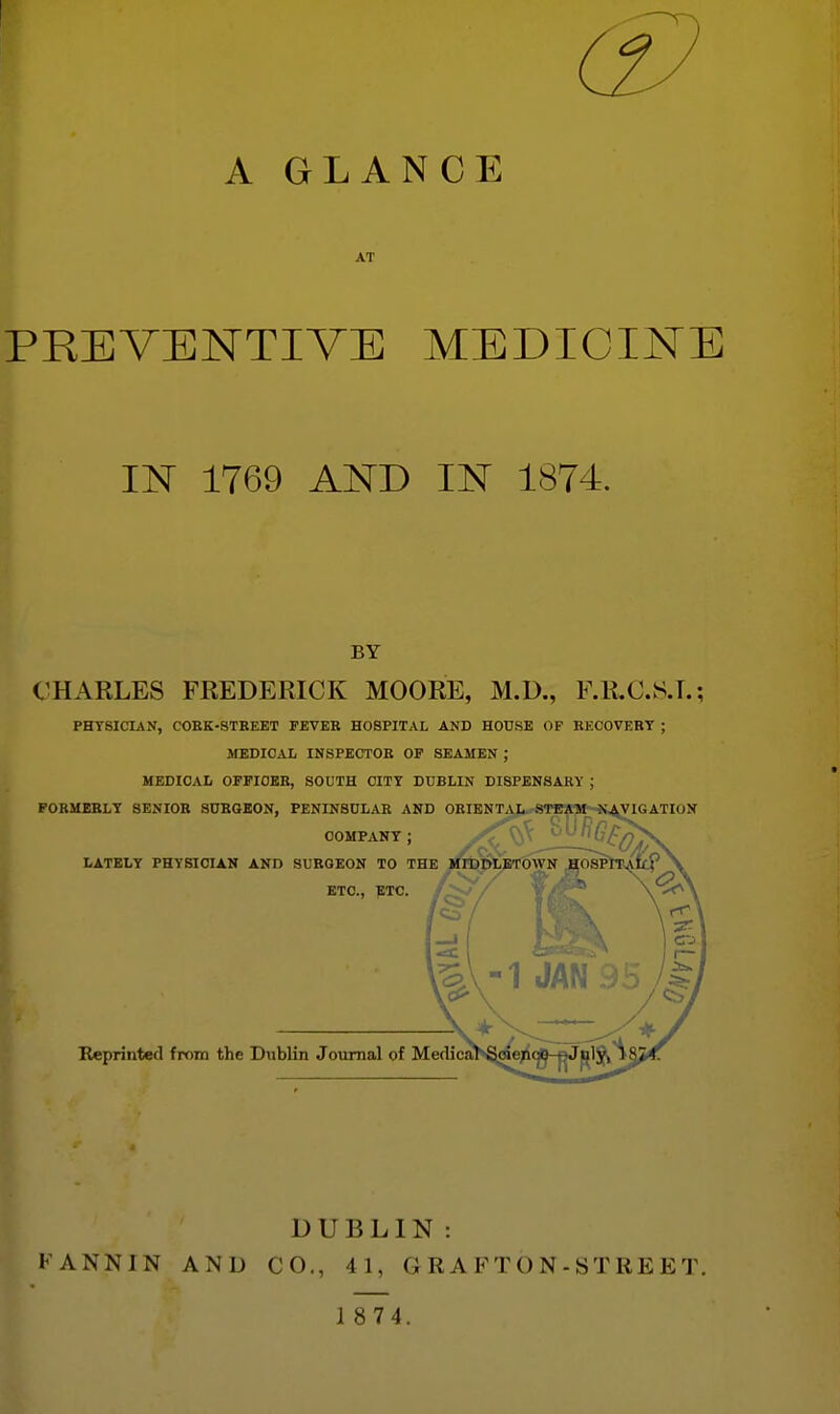 A GLANCE AT PREVENTIVE MEDICINE IN 1769 AND IN 1874. BY CHARLES FREDERICK MOORE, M.D., F.R.C.S.T.; PHYSICIAN, COEK-STBEET FEVER HOSPITAL AND HOUSE OP RECOVERY ; SIEDICAL INSPECTOR OF SEAMEN ; MEDICAL OFFICER, SOUTH CITY DUBLIN DISPENSARY ; FORMERLY 8ENI0E SnEGKON, PENINSULAR AND ORIENTAL^-STEWM-JtAVIGATION COMPANY ; LATELY PHYSICIAN AND SURGEON TO THE Mrpj>L^OWN ETC., ETC. 1^ Reprinted from the Dublin Journal of Medica DUBLIN : FANNIN AND CO., 41, G R A FT O N - ST RE E T.